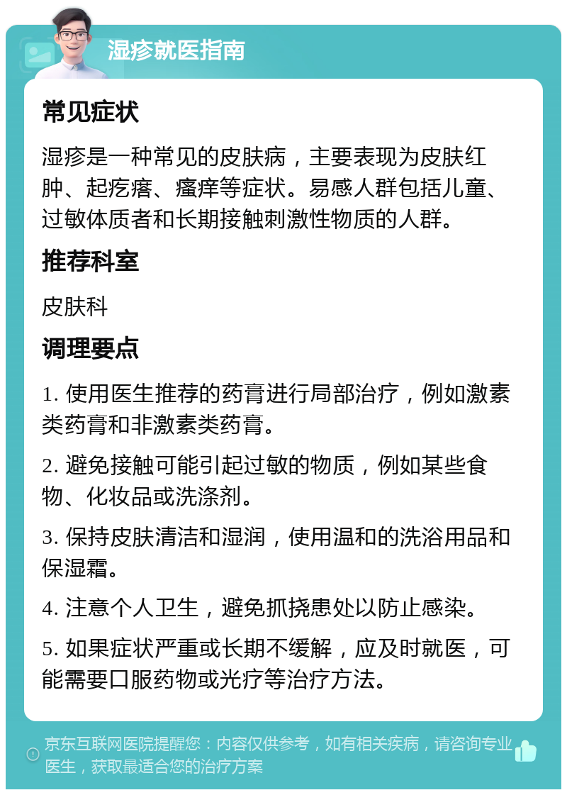 湿疹就医指南 常见症状 湿疹是一种常见的皮肤病，主要表现为皮肤红肿、起疙瘩、瘙痒等症状。易感人群包括儿童、过敏体质者和长期接触刺激性物质的人群。 推荐科室 皮肤科 调理要点 1. 使用医生推荐的药膏进行局部治疗，例如激素类药膏和非激素类药膏。 2. 避免接触可能引起过敏的物质，例如某些食物、化妆品或洗涤剂。 3. 保持皮肤清洁和湿润，使用温和的洗浴用品和保湿霜。 4. 注意个人卫生，避免抓挠患处以防止感染。 5. 如果症状严重或长期不缓解，应及时就医，可能需要口服药物或光疗等治疗方法。