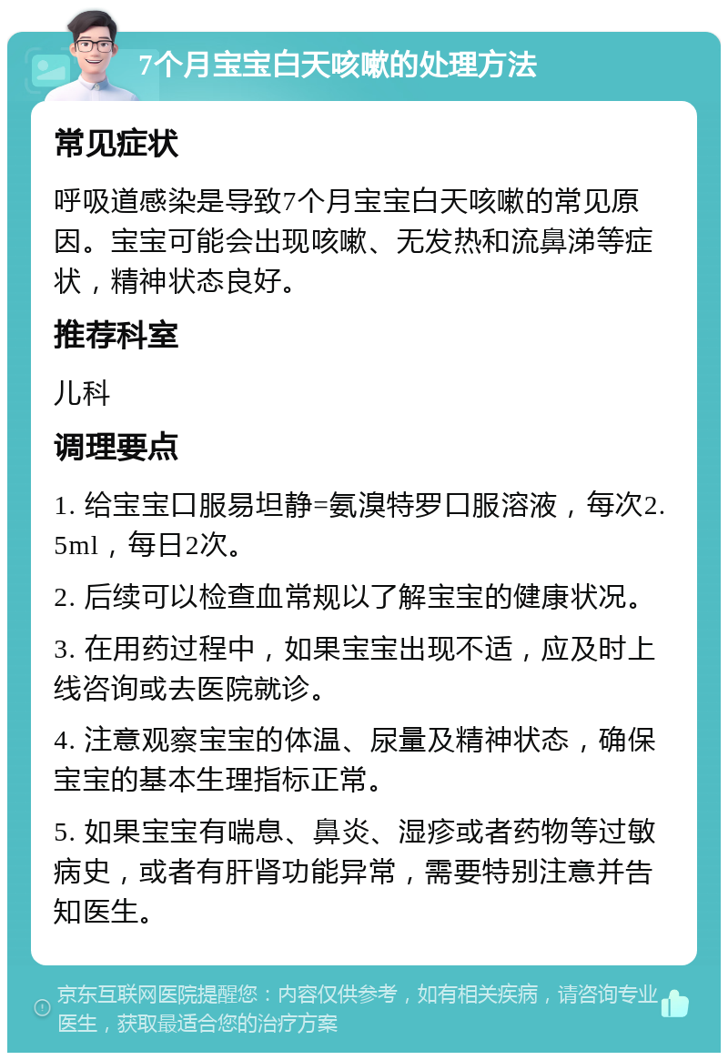 7个月宝宝白天咳嗽的处理方法 常见症状 呼吸道感染是导致7个月宝宝白天咳嗽的常见原因。宝宝可能会出现咳嗽、无发热和流鼻涕等症状，精神状态良好。 推荐科室 儿科 调理要点 1. 给宝宝口服易坦静=氨溴特罗口服溶液，每次2.5ml，每日2次。 2. 后续可以检查血常规以了解宝宝的健康状况。 3. 在用药过程中，如果宝宝出现不适，应及时上线咨询或去医院就诊。 4. 注意观察宝宝的体温、尿量及精神状态，确保宝宝的基本生理指标正常。 5. 如果宝宝有喘息、鼻炎、湿疹或者药物等过敏病史，或者有肝肾功能异常，需要特别注意并告知医生。