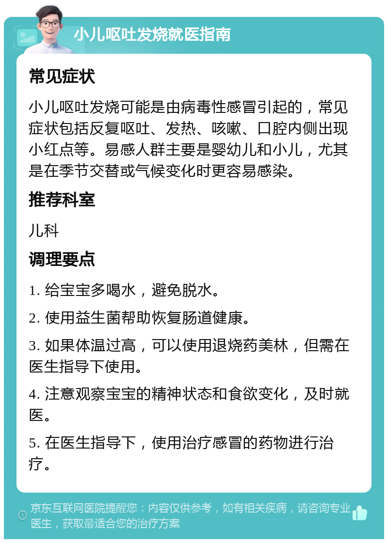 小儿呕吐发烧就医指南 常见症状 小儿呕吐发烧可能是由病毒性感冒引起的，常见症状包括反复呕吐、发热、咳嗽、口腔内侧出现小红点等。易感人群主要是婴幼儿和小儿，尤其是在季节交替或气候变化时更容易感染。 推荐科室 儿科 调理要点 1. 给宝宝多喝水，避免脱水。 2. 使用益生菌帮助恢复肠道健康。 3. 如果体温过高，可以使用退烧药美林，但需在医生指导下使用。 4. 注意观察宝宝的精神状态和食欲变化，及时就医。 5. 在医生指导下，使用治疗感冒的药物进行治疗。