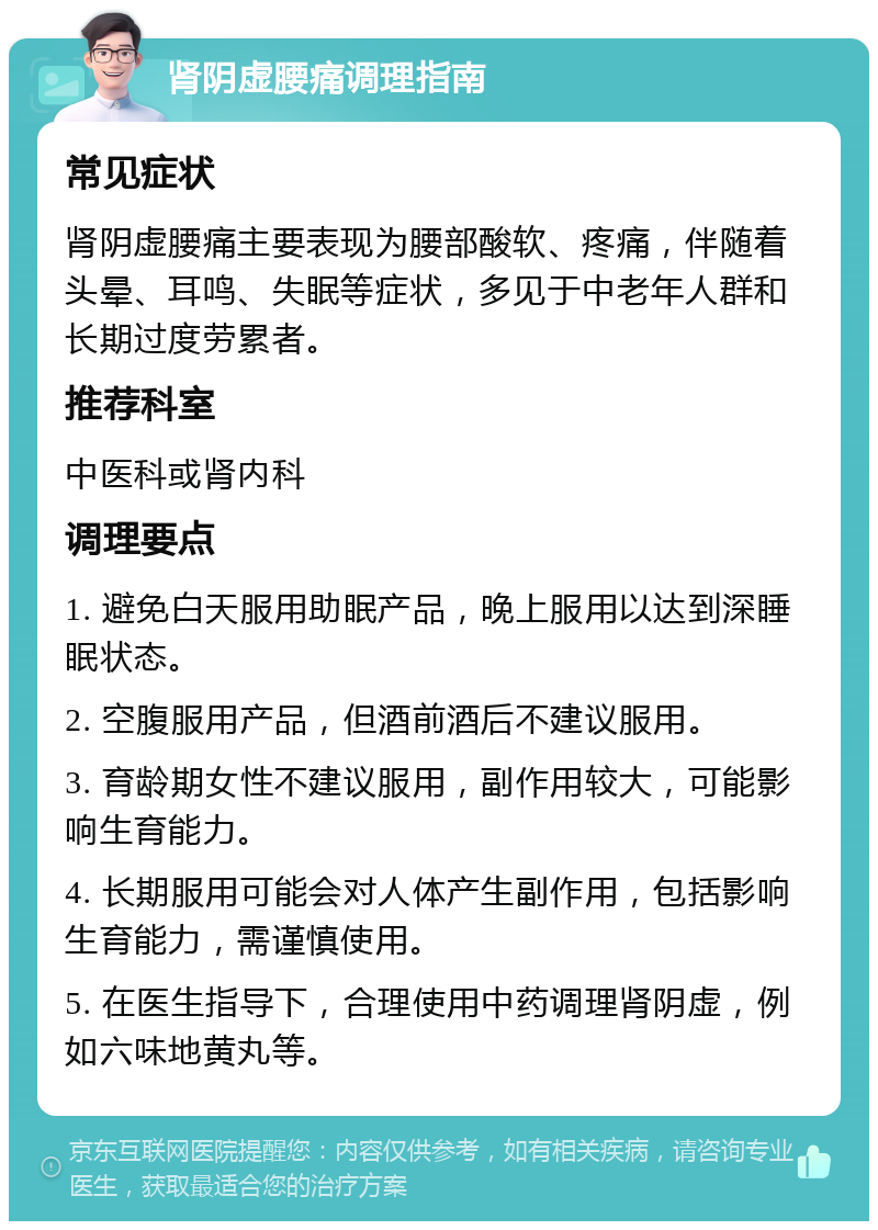 肾阴虚腰痛调理指南 常见症状 肾阴虚腰痛主要表现为腰部酸软、疼痛，伴随着头晕、耳鸣、失眠等症状，多见于中老年人群和长期过度劳累者。 推荐科室 中医科或肾内科 调理要点 1. 避免白天服用助眠产品，晚上服用以达到深睡眠状态。 2. 空腹服用产品，但酒前酒后不建议服用。 3. 育龄期女性不建议服用，副作用较大，可能影响生育能力。 4. 长期服用可能会对人体产生副作用，包括影响生育能力，需谨慎使用。 5. 在医生指导下，合理使用中药调理肾阴虚，例如六味地黄丸等。