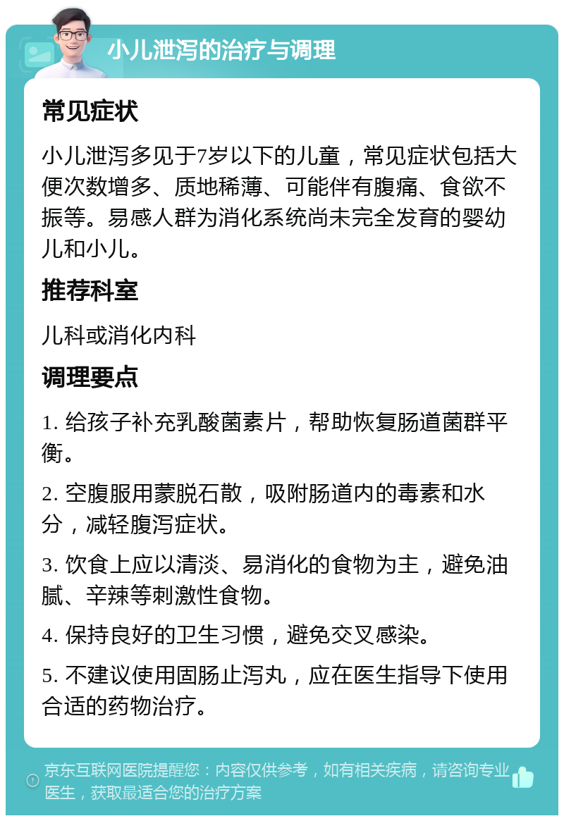 小儿泄泻的治疗与调理 常见症状 小儿泄泻多见于7岁以下的儿童，常见症状包括大便次数增多、质地稀薄、可能伴有腹痛、食欲不振等。易感人群为消化系统尚未完全发育的婴幼儿和小儿。 推荐科室 儿科或消化内科 调理要点 1. 给孩子补充乳酸菌素片，帮助恢复肠道菌群平衡。 2. 空腹服用蒙脱石散，吸附肠道内的毒素和水分，减轻腹泻症状。 3. 饮食上应以清淡、易消化的食物为主，避免油腻、辛辣等刺激性食物。 4. 保持良好的卫生习惯，避免交叉感染。 5. 不建议使用固肠止泻丸，应在医生指导下使用合适的药物治疗。