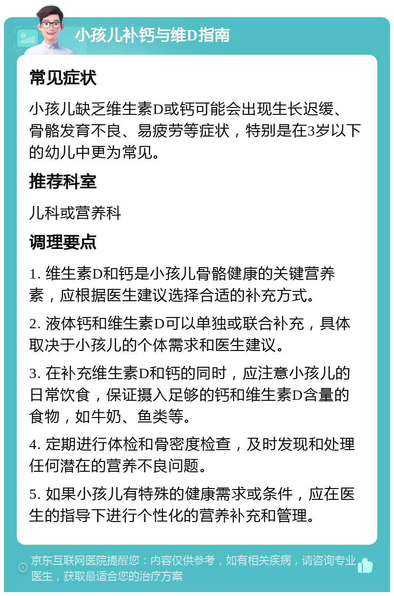 小孩儿补钙与维D指南 常见症状 小孩儿缺乏维生素D或钙可能会出现生长迟缓、骨骼发育不良、易疲劳等症状，特别是在3岁以下的幼儿中更为常见。 推荐科室 儿科或营养科 调理要点 1. 维生素D和钙是小孩儿骨骼健康的关键营养素，应根据医生建议选择合适的补充方式。 2. 液体钙和维生素D可以单独或联合补充，具体取决于小孩儿的个体需求和医生建议。 3. 在补充维生素D和钙的同时，应注意小孩儿的日常饮食，保证摄入足够的钙和维生素D含量的食物，如牛奶、鱼类等。 4. 定期进行体检和骨密度检查，及时发现和处理任何潜在的营养不良问题。 5. 如果小孩儿有特殊的健康需求或条件，应在医生的指导下进行个性化的营养补充和管理。