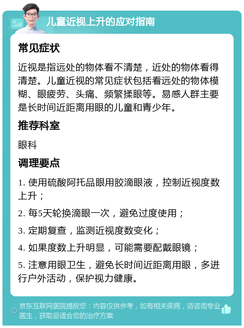 儿童近视上升的应对指南 常见症状 近视是指远处的物体看不清楚，近处的物体看得清楚。儿童近视的常见症状包括看远处的物体模糊、眼疲劳、头痛、频繁揉眼等。易感人群主要是长时间近距离用眼的儿童和青少年。 推荐科室 眼科 调理要点 1. 使用硫酸阿托品眼用胶滴眼液，控制近视度数上升； 2. 每5天轮换滴眼一次，避免过度使用； 3. 定期复查，监测近视度数变化； 4. 如果度数上升明显，可能需要配戴眼镜； 5. 注意用眼卫生，避免长时间近距离用眼，多进行户外活动，保护视力健康。