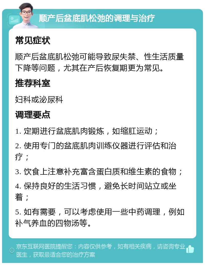 顺产后盆底肌松弛的调理与治疗 常见症状 顺产后盆底肌松弛可能导致尿失禁、性生活质量下降等问题，尤其在产后恢复期更为常见。 推荐科室 妇科或泌尿科 调理要点 1. 定期进行盆底肌肉锻炼，如缩肛运动； 2. 使用专门的盆底肌肉训练仪器进行评估和治疗； 3. 饮食上注意补充富含蛋白质和维生素的食物； 4. 保持良好的生活习惯，避免长时间站立或坐着； 5. 如有需要，可以考虑使用一些中药调理，例如补气养血的四物汤等。