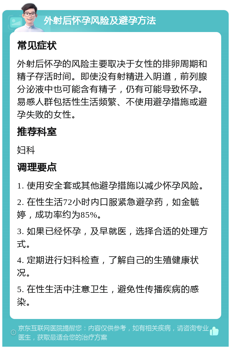 外射后怀孕风险及避孕方法 常见症状 外射后怀孕的风险主要取决于女性的排卵周期和精子存活时间。即使没有射精进入阴道，前列腺分泌液中也可能含有精子，仍有可能导致怀孕。易感人群包括性生活频繁、不使用避孕措施或避孕失败的女性。 推荐科室 妇科 调理要点 1. 使用安全套或其他避孕措施以减少怀孕风险。 2. 在性生活72小时内口服紧急避孕药，如金毓婷，成功率约为85%。 3. 如果已经怀孕，及早就医，选择合适的处理方式。 4. 定期进行妇科检查，了解自己的生殖健康状况。 5. 在性生活中注意卫生，避免性传播疾病的感染。