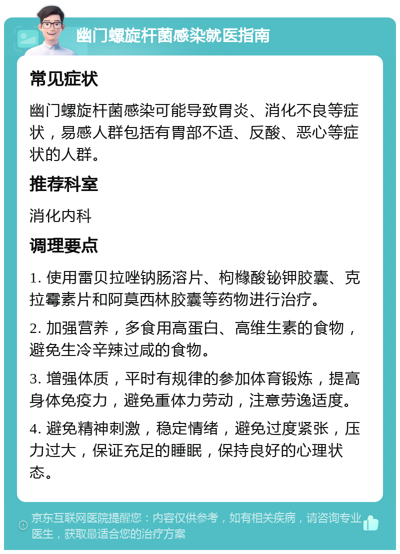 幽门螺旋杆菌感染就医指南 常见症状 幽门螺旋杆菌感染可能导致胃炎、消化不良等症状，易感人群包括有胃部不适、反酸、恶心等症状的人群。 推荐科室 消化内科 调理要点 1. 使用雷贝拉唑钠肠溶片、枸橼酸铋钾胶囊、克拉霉素片和阿莫西林胶囊等药物进行治疗。 2. 加强营养，多食用高蛋白、高维生素的食物，避免生冷辛辣过咸的食物。 3. 增强体质，平时有规律的参加体育锻炼，提高身体免疫力，避免重体力劳动，注意劳逸适度。 4. 避免精神刺激，稳定情绪，避免过度紧张，压力过大，保证充足的睡眠，保持良好的心理状态。