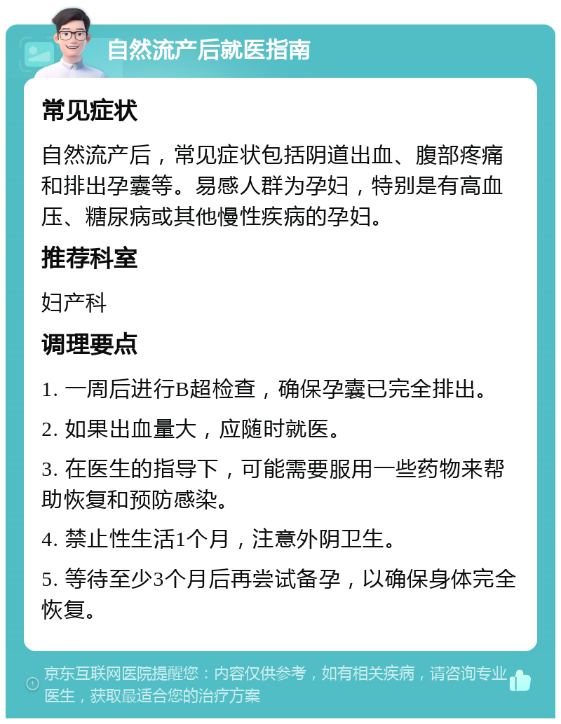 自然流产后就医指南 常见症状 自然流产后，常见症状包括阴道出血、腹部疼痛和排出孕囊等。易感人群为孕妇，特别是有高血压、糖尿病或其他慢性疾病的孕妇。 推荐科室 妇产科 调理要点 1. 一周后进行B超检查，确保孕囊已完全排出。 2. 如果出血量大，应随时就医。 3. 在医生的指导下，可能需要服用一些药物来帮助恢复和预防感染。 4. 禁止性生活1个月，注意外阴卫生。 5. 等待至少3个月后再尝试备孕，以确保身体完全恢复。