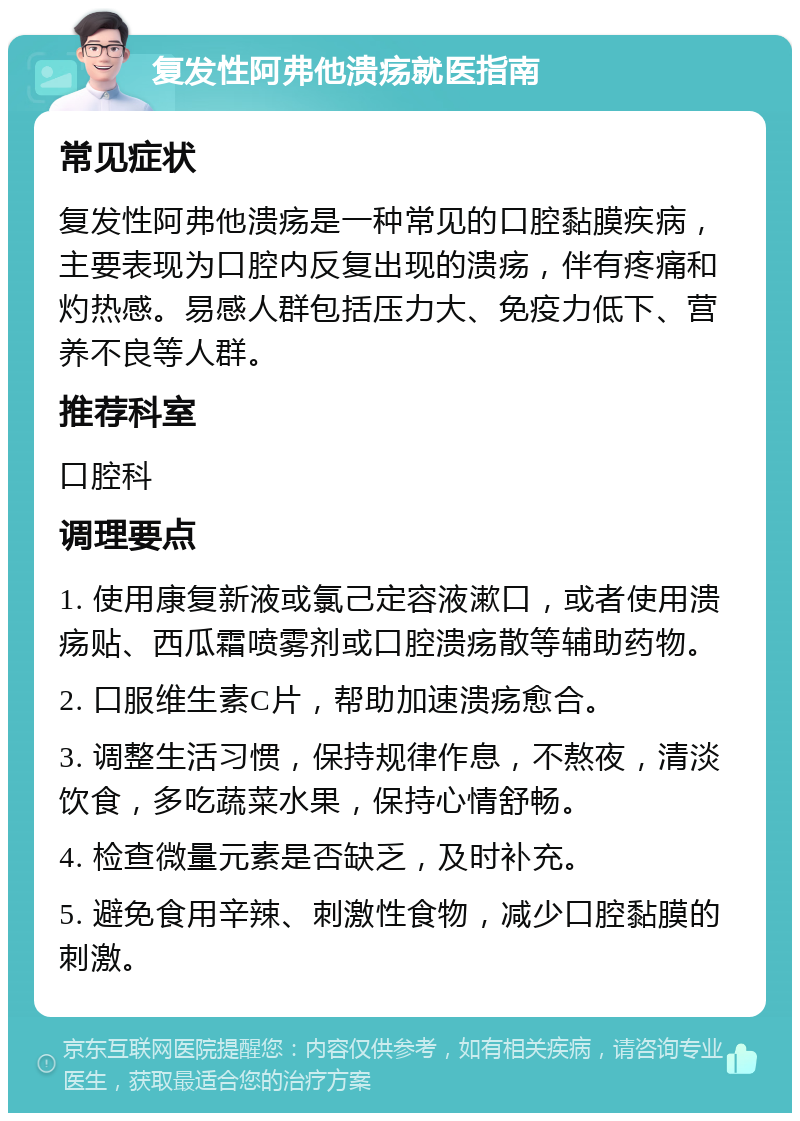 复发性阿弗他溃疡就医指南 常见症状 复发性阿弗他溃疡是一种常见的口腔黏膜疾病，主要表现为口腔内反复出现的溃疡，伴有疼痛和灼热感。易感人群包括压力大、免疫力低下、营养不良等人群。 推荐科室 口腔科 调理要点 1. 使用康复新液或氯己定容液漱口，或者使用溃疡贴、西瓜霜喷雾剂或口腔溃疡散等辅助药物。 2. 口服维生素C片，帮助加速溃疡愈合。 3. 调整生活习惯，保持规律作息，不熬夜，清淡饮食，多吃蔬菜水果，保持心情舒畅。 4. 检查微量元素是否缺乏，及时补充。 5. 避免食用辛辣、刺激性食物，减少口腔黏膜的刺激。