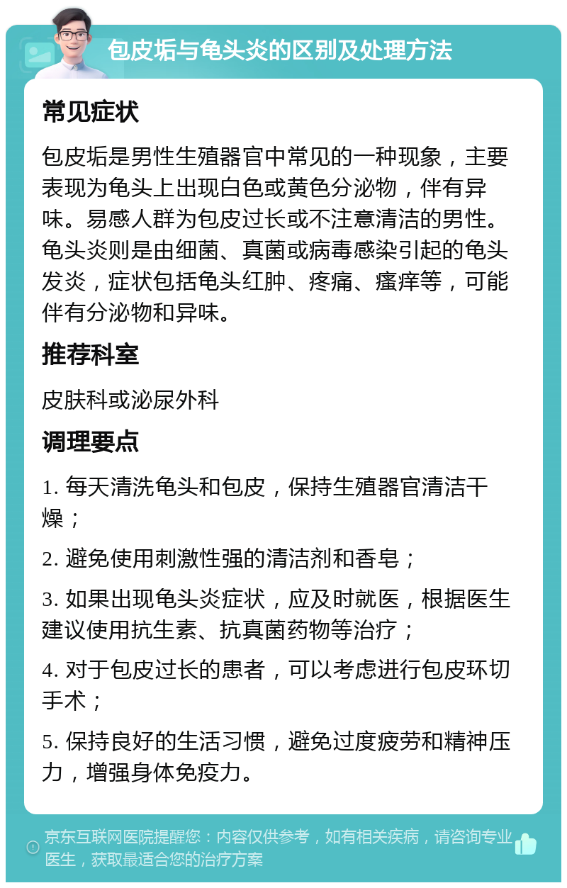 包皮垢与龟头炎的区别及处理方法 常见症状 包皮垢是男性生殖器官中常见的一种现象，主要表现为龟头上出现白色或黄色分泌物，伴有异味。易感人群为包皮过长或不注意清洁的男性。龟头炎则是由细菌、真菌或病毒感染引起的龟头发炎，症状包括龟头红肿、疼痛、瘙痒等，可能伴有分泌物和异味。 推荐科室 皮肤科或泌尿外科 调理要点 1. 每天清洗龟头和包皮，保持生殖器官清洁干燥； 2. 避免使用刺激性强的清洁剂和香皂； 3. 如果出现龟头炎症状，应及时就医，根据医生建议使用抗生素、抗真菌药物等治疗； 4. 对于包皮过长的患者，可以考虑进行包皮环切手术； 5. 保持良好的生活习惯，避免过度疲劳和精神压力，增强身体免疫力。