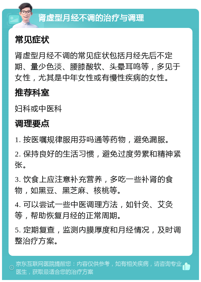 肾虚型月经不调的治疗与调理 常见症状 肾虚型月经不调的常见症状包括月经先后不定期、量少色淡、腰膝酸软、头晕耳鸣等，多见于女性，尤其是中年女性或有慢性疾病的女性。 推荐科室 妇科或中医科 调理要点 1. 按医嘱规律服用芬吗通等药物，避免漏服。 2. 保持良好的生活习惯，避免过度劳累和精神紧张。 3. 饮食上应注意补充营养，多吃一些补肾的食物，如黑豆、黑芝麻、核桃等。 4. 可以尝试一些中医调理方法，如针灸、艾灸等，帮助恢复月经的正常周期。 5. 定期复查，监测内膜厚度和月经情况，及时调整治疗方案。