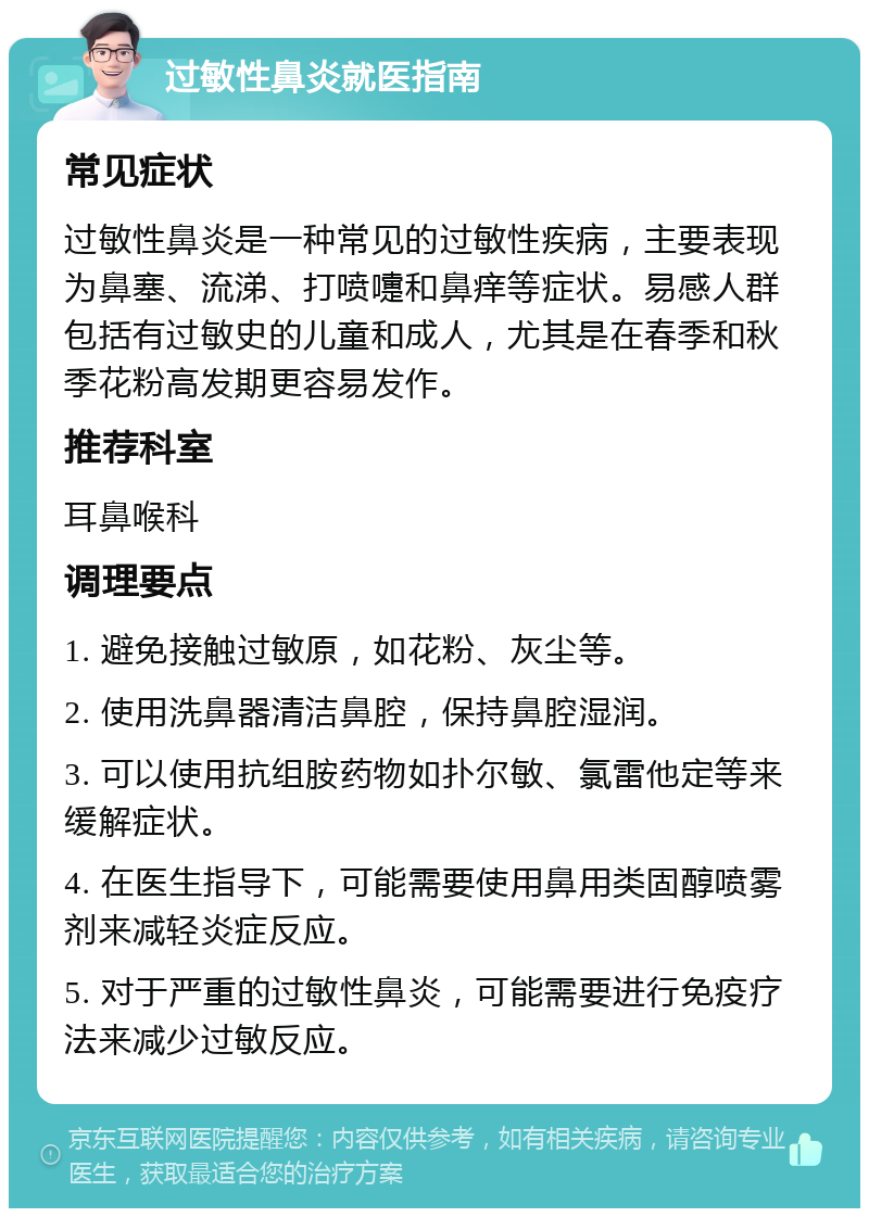 过敏性鼻炎就医指南 常见症状 过敏性鼻炎是一种常见的过敏性疾病，主要表现为鼻塞、流涕、打喷嚏和鼻痒等症状。易感人群包括有过敏史的儿童和成人，尤其是在春季和秋季花粉高发期更容易发作。 推荐科室 耳鼻喉科 调理要点 1. 避免接触过敏原，如花粉、灰尘等。 2. 使用洗鼻器清洁鼻腔，保持鼻腔湿润。 3. 可以使用抗组胺药物如扑尔敏、氯雷他定等来缓解症状。 4. 在医生指导下，可能需要使用鼻用类固醇喷雾剂来减轻炎症反应。 5. 对于严重的过敏性鼻炎，可能需要进行免疫疗法来减少过敏反应。