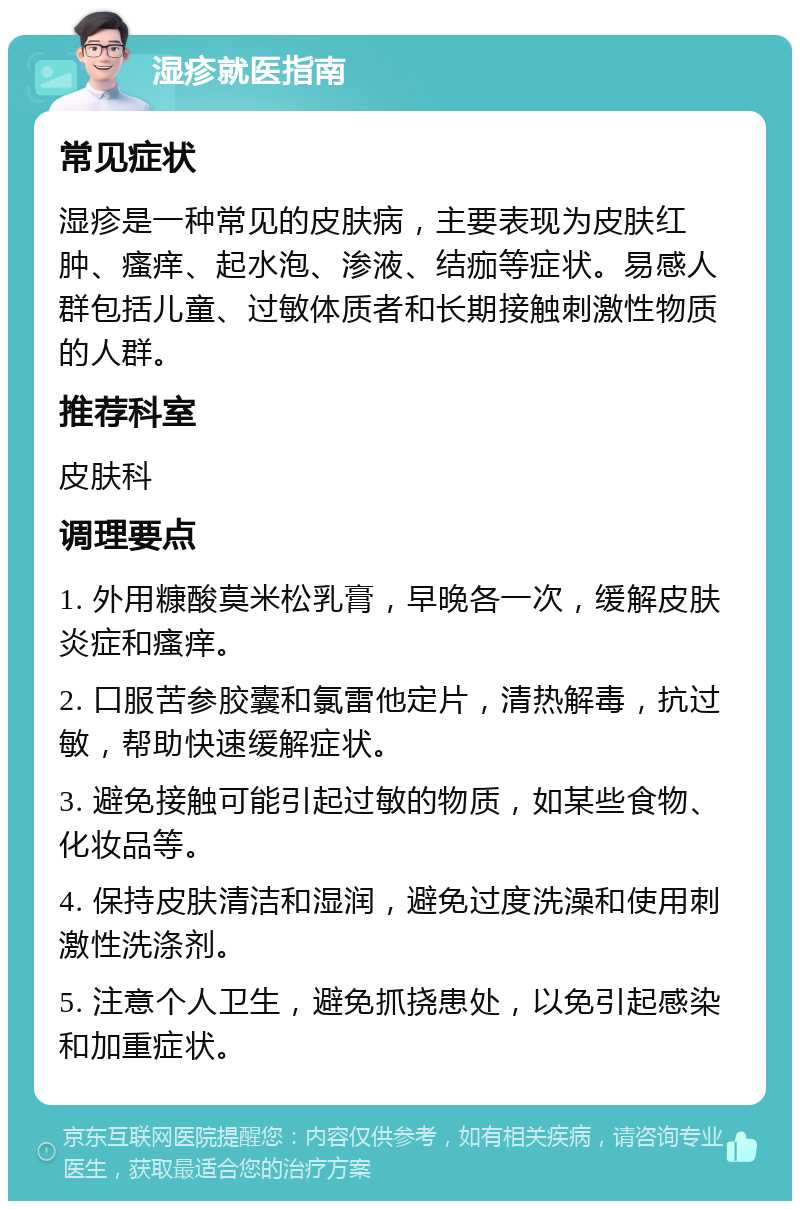 湿疹就医指南 常见症状 湿疹是一种常见的皮肤病，主要表现为皮肤红肿、瘙痒、起水泡、渗液、结痂等症状。易感人群包括儿童、过敏体质者和长期接触刺激性物质的人群。 推荐科室 皮肤科 调理要点 1. 外用糠酸莫米松乳膏，早晚各一次，缓解皮肤炎症和瘙痒。 2. 口服苦参胶囊和氯雷他定片，清热解毒，抗过敏，帮助快速缓解症状。 3. 避免接触可能引起过敏的物质，如某些食物、化妆品等。 4. 保持皮肤清洁和湿润，避免过度洗澡和使用刺激性洗涤剂。 5. 注意个人卫生，避免抓挠患处，以免引起感染和加重症状。