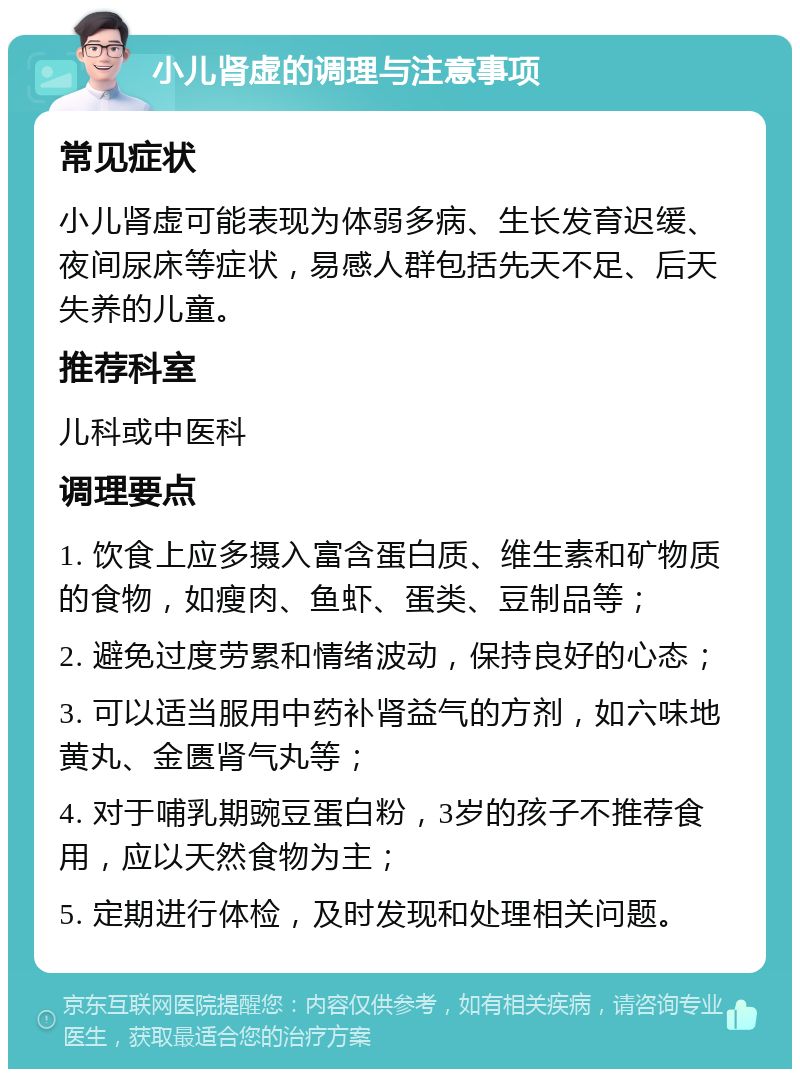 小儿肾虚的调理与注意事项 常见症状 小儿肾虚可能表现为体弱多病、生长发育迟缓、夜间尿床等症状，易感人群包括先天不足、后天失养的儿童。 推荐科室 儿科或中医科 调理要点 1. 饮食上应多摄入富含蛋白质、维生素和矿物质的食物，如瘦肉、鱼虾、蛋类、豆制品等； 2. 避免过度劳累和情绪波动，保持良好的心态； 3. 可以适当服用中药补肾益气的方剂，如六味地黄丸、金匮肾气丸等； 4. 对于哺乳期豌豆蛋白粉，3岁的孩子不推荐食用，应以天然食物为主； 5. 定期进行体检，及时发现和处理相关问题。