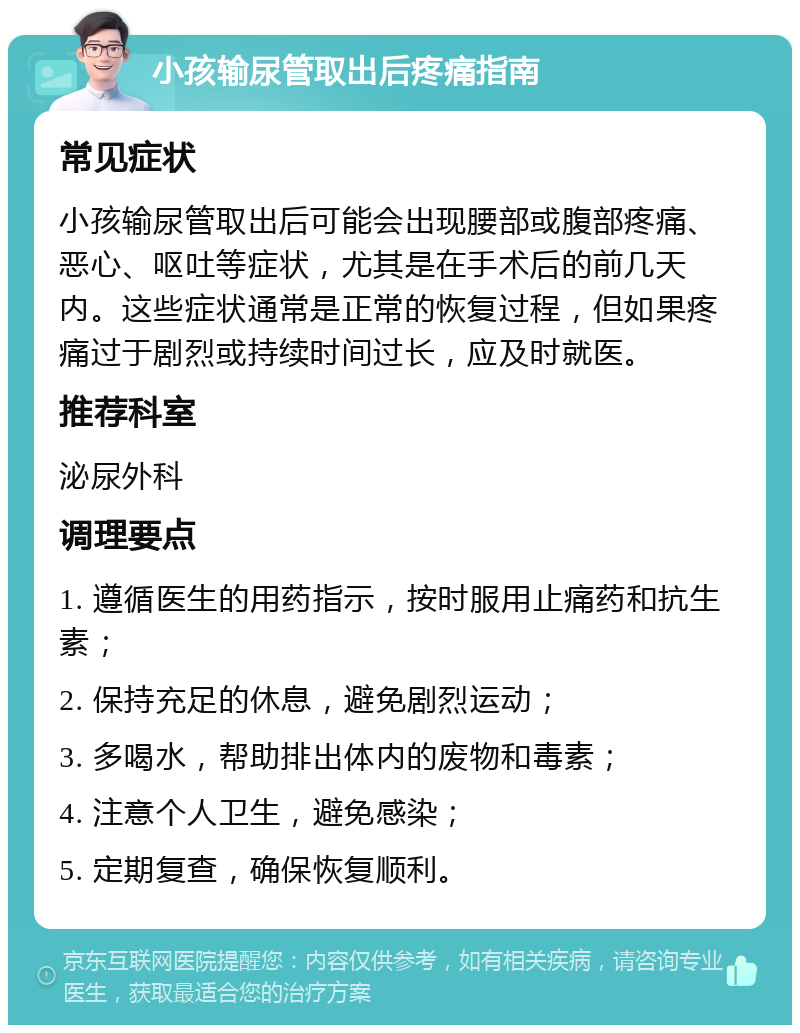 小孩输尿管取出后疼痛指南 常见症状 小孩输尿管取出后可能会出现腰部或腹部疼痛、恶心、呕吐等症状，尤其是在手术后的前几天内。这些症状通常是正常的恢复过程，但如果疼痛过于剧烈或持续时间过长，应及时就医。 推荐科室 泌尿外科 调理要点 1. 遵循医生的用药指示，按时服用止痛药和抗生素； 2. 保持充足的休息，避免剧烈运动； 3. 多喝水，帮助排出体内的废物和毒素； 4. 注意个人卫生，避免感染； 5. 定期复查，确保恢复顺利。