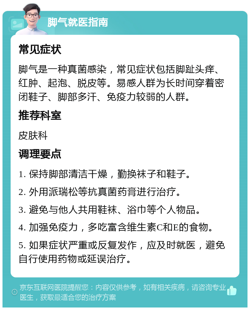 脚气就医指南 常见症状 脚气是一种真菌感染，常见症状包括脚趾头痒、红肿、起泡、脱皮等。易感人群为长时间穿着密闭鞋子、脚部多汗、免疫力较弱的人群。 推荐科室 皮肤科 调理要点 1. 保持脚部清洁干燥，勤换袜子和鞋子。 2. 外用派瑞松等抗真菌药膏进行治疗。 3. 避免与他人共用鞋袜、浴巾等个人物品。 4. 加强免疫力，多吃富含维生素C和E的食物。 5. 如果症状严重或反复发作，应及时就医，避免自行使用药物或延误治疗。