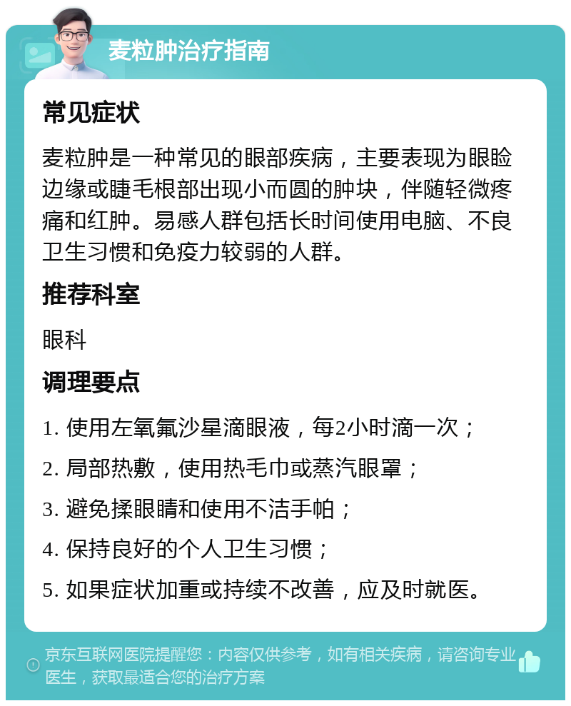 麦粒肿治疗指南 常见症状 麦粒肿是一种常见的眼部疾病，主要表现为眼睑边缘或睫毛根部出现小而圆的肿块，伴随轻微疼痛和红肿。易感人群包括长时间使用电脑、不良卫生习惯和免疫力较弱的人群。 推荐科室 眼科 调理要点 1. 使用左氧氟沙星滴眼液，每2小时滴一次； 2. 局部热敷，使用热毛巾或蒸汽眼罩； 3. 避免揉眼睛和使用不洁手帕； 4. 保持良好的个人卫生习惯； 5. 如果症状加重或持续不改善，应及时就医。