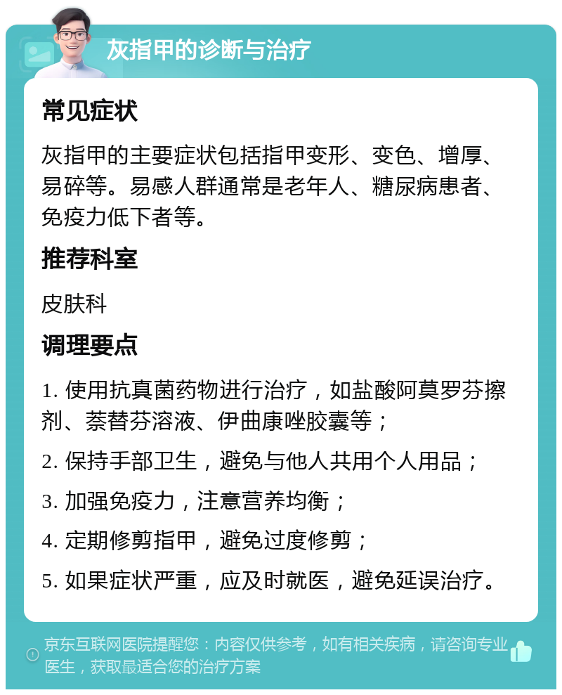 灰指甲的诊断与治疗 常见症状 灰指甲的主要症状包括指甲变形、变色、增厚、易碎等。易感人群通常是老年人、糖尿病患者、免疫力低下者等。 推荐科室 皮肤科 调理要点 1. 使用抗真菌药物进行治疗，如盐酸阿莫罗芬擦剂、萘替芬溶液、伊曲康唑胶囊等； 2. 保持手部卫生，避免与他人共用个人用品； 3. 加强免疫力，注意营养均衡； 4. 定期修剪指甲，避免过度修剪； 5. 如果症状严重，应及时就医，避免延误治疗。