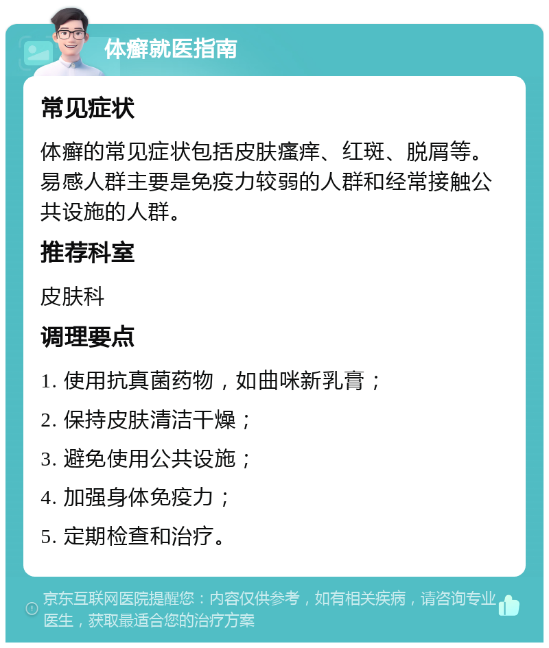 体癣就医指南 常见症状 体癣的常见症状包括皮肤瘙痒、红斑、脱屑等。易感人群主要是免疫力较弱的人群和经常接触公共设施的人群。 推荐科室 皮肤科 调理要点 1. 使用抗真菌药物，如曲咪新乳膏； 2. 保持皮肤清洁干燥； 3. 避免使用公共设施； 4. 加强身体免疫力； 5. 定期检查和治疗。