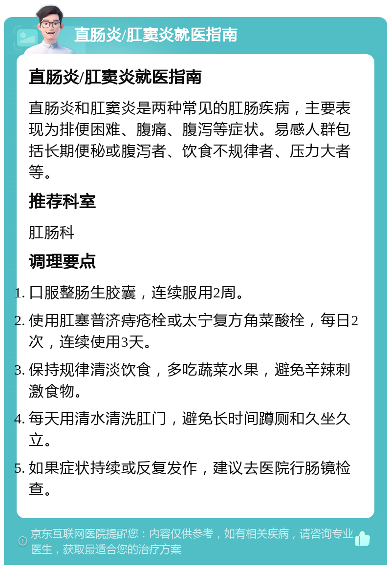 直肠炎/肛窦炎就医指南 直肠炎/肛窦炎就医指南 直肠炎和肛窦炎是两种常见的肛肠疾病，主要表现为排便困难、腹痛、腹泻等症状。易感人群包括长期便秘或腹泻者、饮食不规律者、压力大者等。 推荐科室 肛肠科 调理要点 口服整肠生胶囊，连续服用2周。 使用肛塞普济痔疮栓或太宁复方角菜酸栓，每日2次，连续使用3天。 保持规律清淡饮食，多吃蔬菜水果，避免辛辣刺激食物。 每天用清水清洗肛门，避免长时间蹲厕和久坐久立。 如果症状持续或反复发作，建议去医院行肠镜检查。