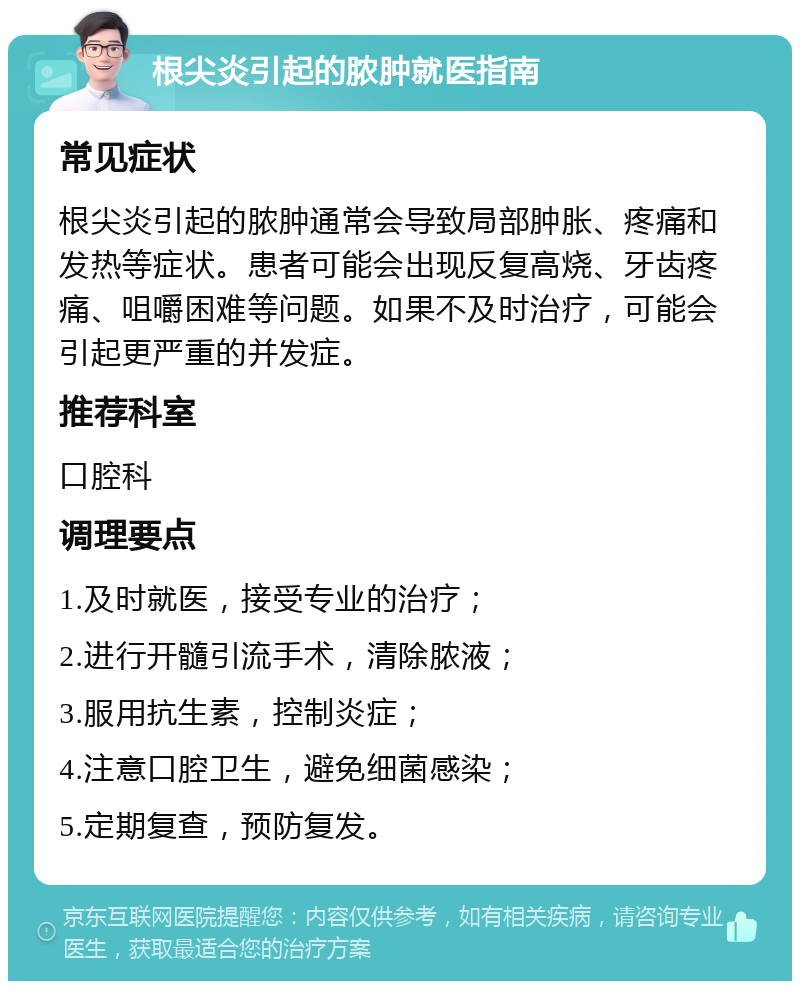 根尖炎引起的脓肿就医指南 常见症状 根尖炎引起的脓肿通常会导致局部肿胀、疼痛和发热等症状。患者可能会出现反复高烧、牙齿疼痛、咀嚼困难等问题。如果不及时治疗，可能会引起更严重的并发症。 推荐科室 口腔科 调理要点 1.及时就医，接受专业的治疗； 2.进行开髓引流手术，清除脓液； 3.服用抗生素，控制炎症； 4.注意口腔卫生，避免细菌感染； 5.定期复查，预防复发。