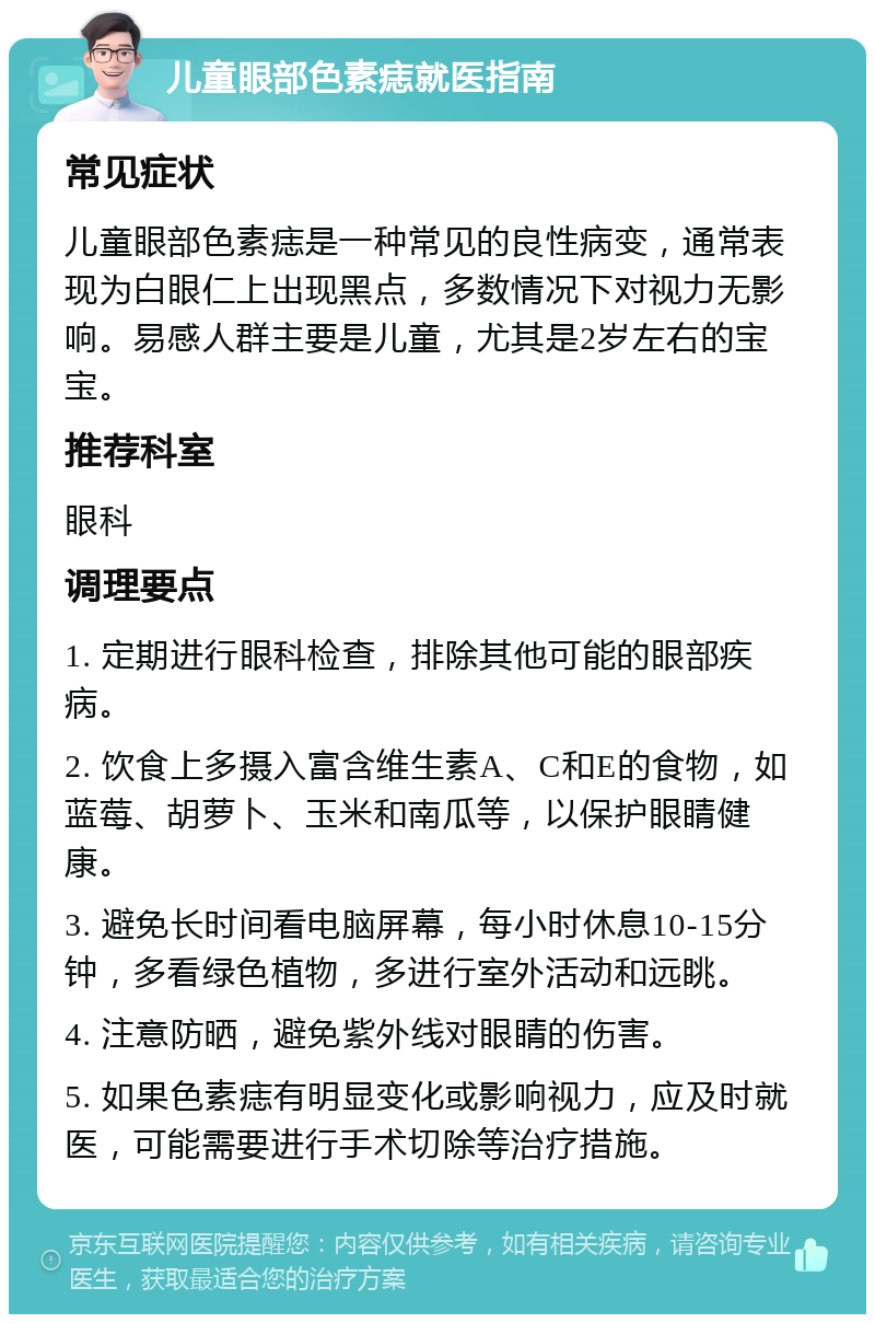 儿童眼部色素痣就医指南 常见症状 儿童眼部色素痣是一种常见的良性病变，通常表现为白眼仁上出现黑点，多数情况下对视力无影响。易感人群主要是儿童，尤其是2岁左右的宝宝。 推荐科室 眼科 调理要点 1. 定期进行眼科检查，排除其他可能的眼部疾病。 2. 饮食上多摄入富含维生素A、C和E的食物，如蓝莓、胡萝卜、玉米和南瓜等，以保护眼睛健康。 3. 避免长时间看电脑屏幕，每小时休息10-15分钟，多看绿色植物，多进行室外活动和远眺。 4. 注意防晒，避免紫外线对眼睛的伤害。 5. 如果色素痣有明显变化或影响视力，应及时就医，可能需要进行手术切除等治疗措施。