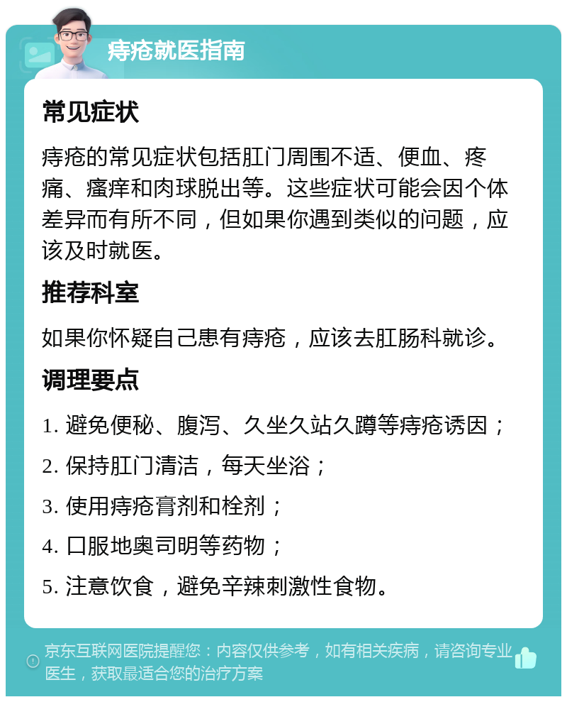 痔疮就医指南 常见症状 痔疮的常见症状包括肛门周围不适、便血、疼痛、瘙痒和肉球脱出等。这些症状可能会因个体差异而有所不同，但如果你遇到类似的问题，应该及时就医。 推荐科室 如果你怀疑自己患有痔疮，应该去肛肠科就诊。 调理要点 1. 避免便秘、腹泻、久坐久站久蹲等痔疮诱因； 2. 保持肛门清洁，每天坐浴； 3. 使用痔疮膏剂和栓剂； 4. 口服地奥司明等药物； 5. 注意饮食，避免辛辣刺激性食物。