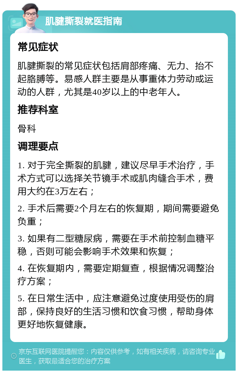 肌腱撕裂就医指南 常见症状 肌腱撕裂的常见症状包括肩部疼痛、无力、抬不起胳膊等。易感人群主要是从事重体力劳动或运动的人群，尤其是40岁以上的中老年人。 推荐科室 骨科 调理要点 1. 对于完全撕裂的肌腱，建议尽早手术治疗，手术方式可以选择关节镜手术或肌肉缝合手术，费用大约在3万左右； 2. 手术后需要2个月左右的恢复期，期间需要避免负重； 3. 如果有二型糖尿病，需要在手术前控制血糖平稳，否则可能会影响手术效果和恢复； 4. 在恢复期内，需要定期复查，根据情况调整治疗方案； 5. 在日常生活中，应注意避免过度使用受伤的肩部，保持良好的生活习惯和饮食习惯，帮助身体更好地恢复健康。