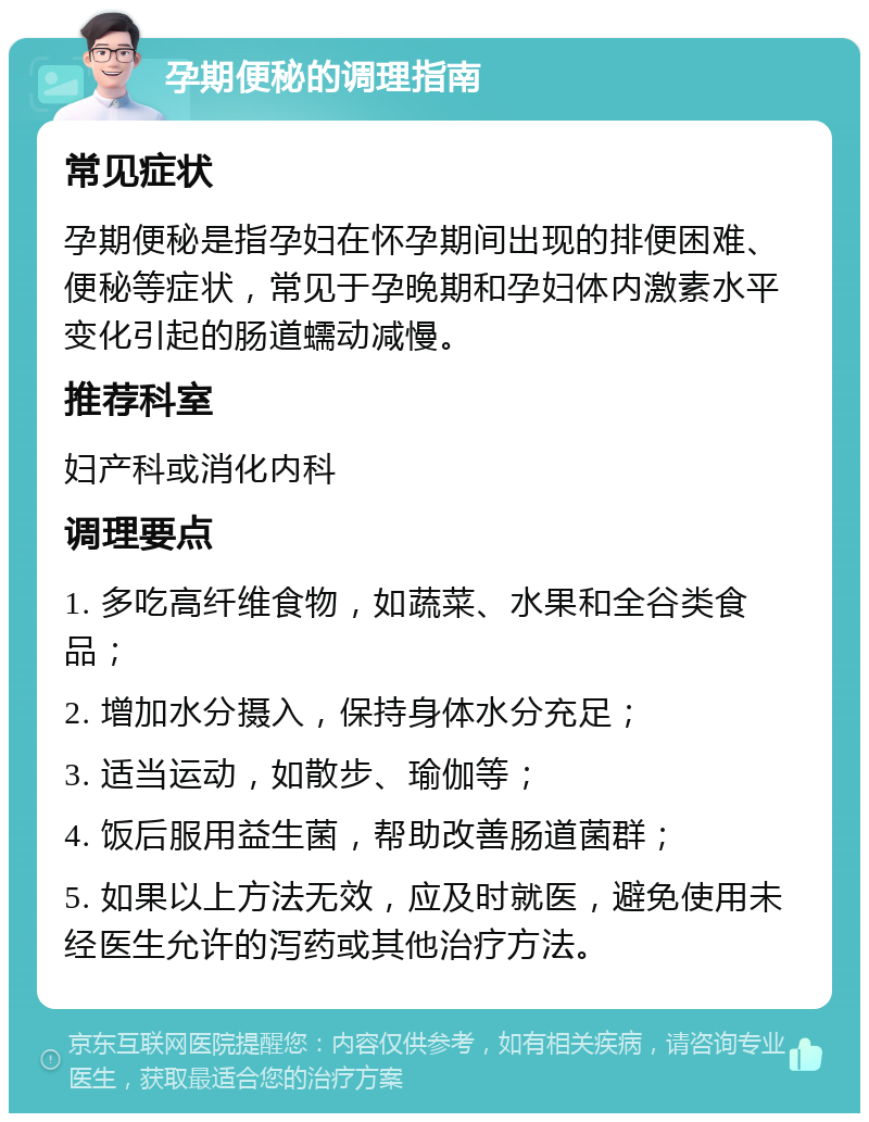 孕期便秘的调理指南 常见症状 孕期便秘是指孕妇在怀孕期间出现的排便困难、便秘等症状，常见于孕晚期和孕妇体内激素水平变化引起的肠道蠕动减慢。 推荐科室 妇产科或消化内科 调理要点 1. 多吃高纤维食物，如蔬菜、水果和全谷类食品； 2. 增加水分摄入，保持身体水分充足； 3. 适当运动，如散步、瑜伽等； 4. 饭后服用益生菌，帮助改善肠道菌群； 5. 如果以上方法无效，应及时就医，避免使用未经医生允许的泻药或其他治疗方法。