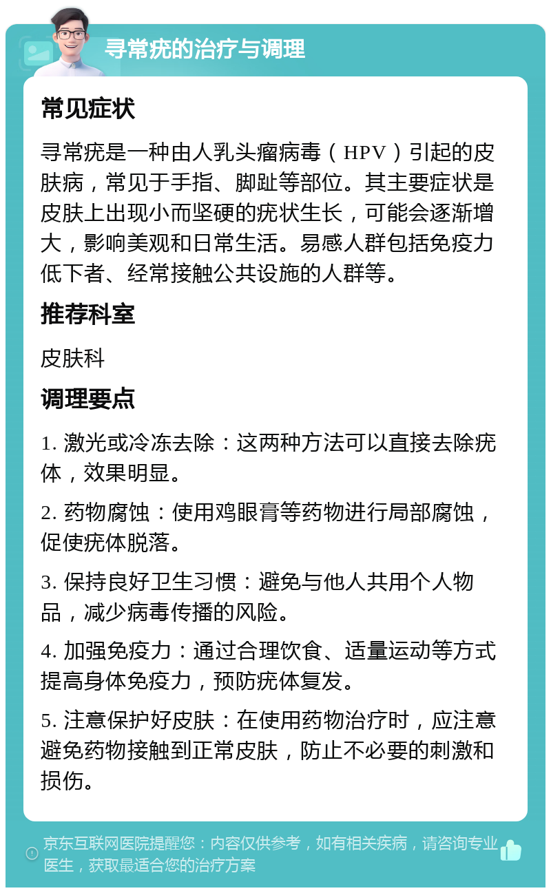 寻常疣的治疗与调理 常见症状 寻常疣是一种由人乳头瘤病毒（HPV）引起的皮肤病，常见于手指、脚趾等部位。其主要症状是皮肤上出现小而坚硬的疣状生长，可能会逐渐增大，影响美观和日常生活。易感人群包括免疫力低下者、经常接触公共设施的人群等。 推荐科室 皮肤科 调理要点 1. 激光或冷冻去除：这两种方法可以直接去除疣体，效果明显。 2. 药物腐蚀：使用鸡眼膏等药物进行局部腐蚀，促使疣体脱落。 3. 保持良好卫生习惯：避免与他人共用个人物品，减少病毒传播的风险。 4. 加强免疫力：通过合理饮食、适量运动等方式提高身体免疫力，预防疣体复发。 5. 注意保护好皮肤：在使用药物治疗时，应注意避免药物接触到正常皮肤，防止不必要的刺激和损伤。