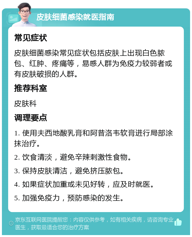 皮肤细菌感染就医指南 常见症状 皮肤细菌感染常见症状包括皮肤上出现白色脓包、红肿、疼痛等，易感人群为免疫力较弱者或有皮肤破损的人群。 推荐科室 皮肤科 调理要点 1. 使用夫西地酸乳膏和阿昔洛韦软膏进行局部涂抹治疗。 2. 饮食清淡，避免辛辣刺激性食物。 3. 保持皮肤清洁，避免挤压脓包。 4. 如果症状加重或未见好转，应及时就医。 5. 加强免疫力，预防感染的发生。