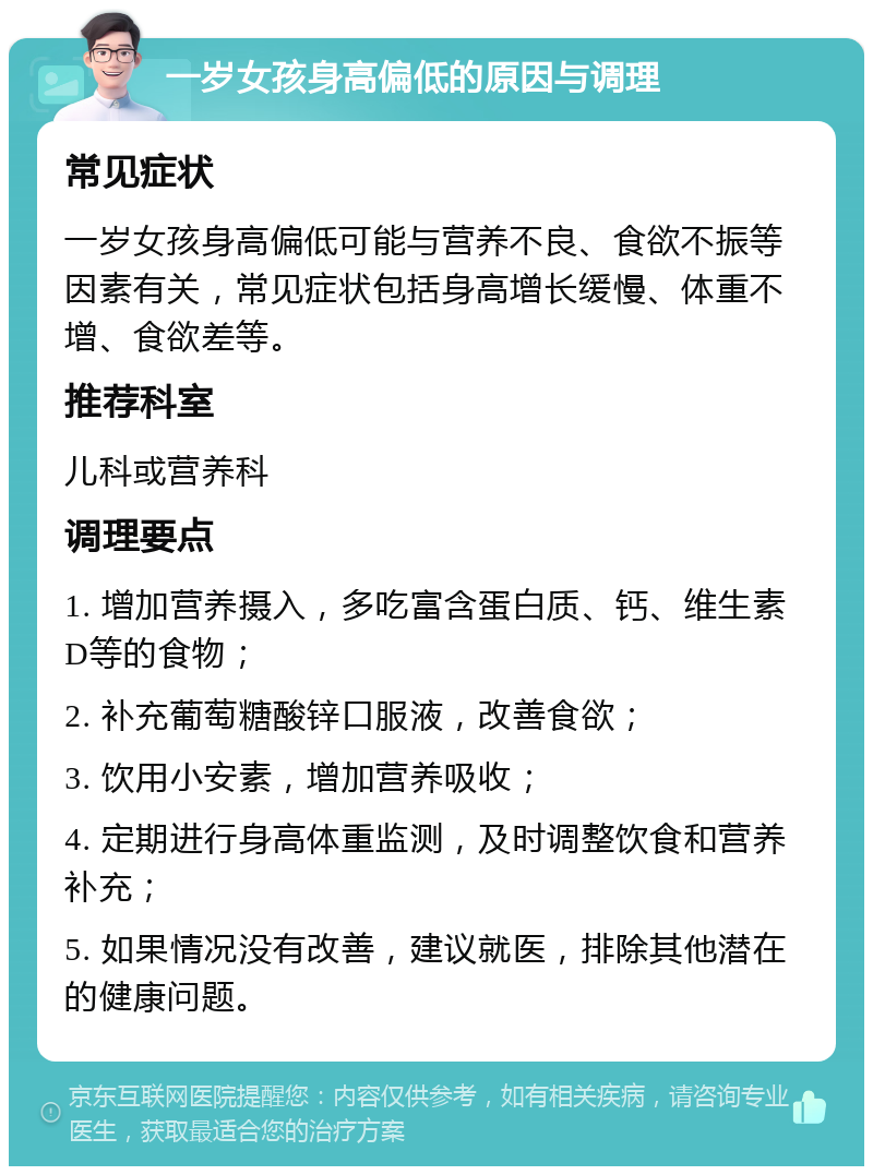 一岁女孩身高偏低的原因与调理 常见症状 一岁女孩身高偏低可能与营养不良、食欲不振等因素有关，常见症状包括身高增长缓慢、体重不增、食欲差等。 推荐科室 儿科或营养科 调理要点 1. 增加营养摄入，多吃富含蛋白质、钙、维生素D等的食物； 2. 补充葡萄糖酸锌口服液，改善食欲； 3. 饮用小安素，增加营养吸收； 4. 定期进行身高体重监测，及时调整饮食和营养补充； 5. 如果情况没有改善，建议就医，排除其他潜在的健康问题。