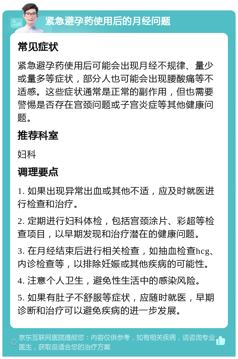 紧急避孕药使用后的月经问题 常见症状 紧急避孕药使用后可能会出现月经不规律、量少或量多等症状，部分人也可能会出现腰酸痛等不适感。这些症状通常是正常的副作用，但也需要警惕是否存在宫颈问题或子宫炎症等其他健康问题。 推荐科室 妇科 调理要点 1. 如果出现异常出血或其他不适，应及时就医进行检查和治疗。 2. 定期进行妇科体检，包括宫颈涂片、彩超等检查项目，以早期发现和治疗潜在的健康问题。 3. 在月经结束后进行相关检查，如抽血检查hcg、内诊检查等，以排除妊娠或其他疾病的可能性。 4. 注意个人卫生，避免性生活中的感染风险。 5. 如果有肚子不舒服等症状，应随时就医，早期诊断和治疗可以避免疾病的进一步发展。