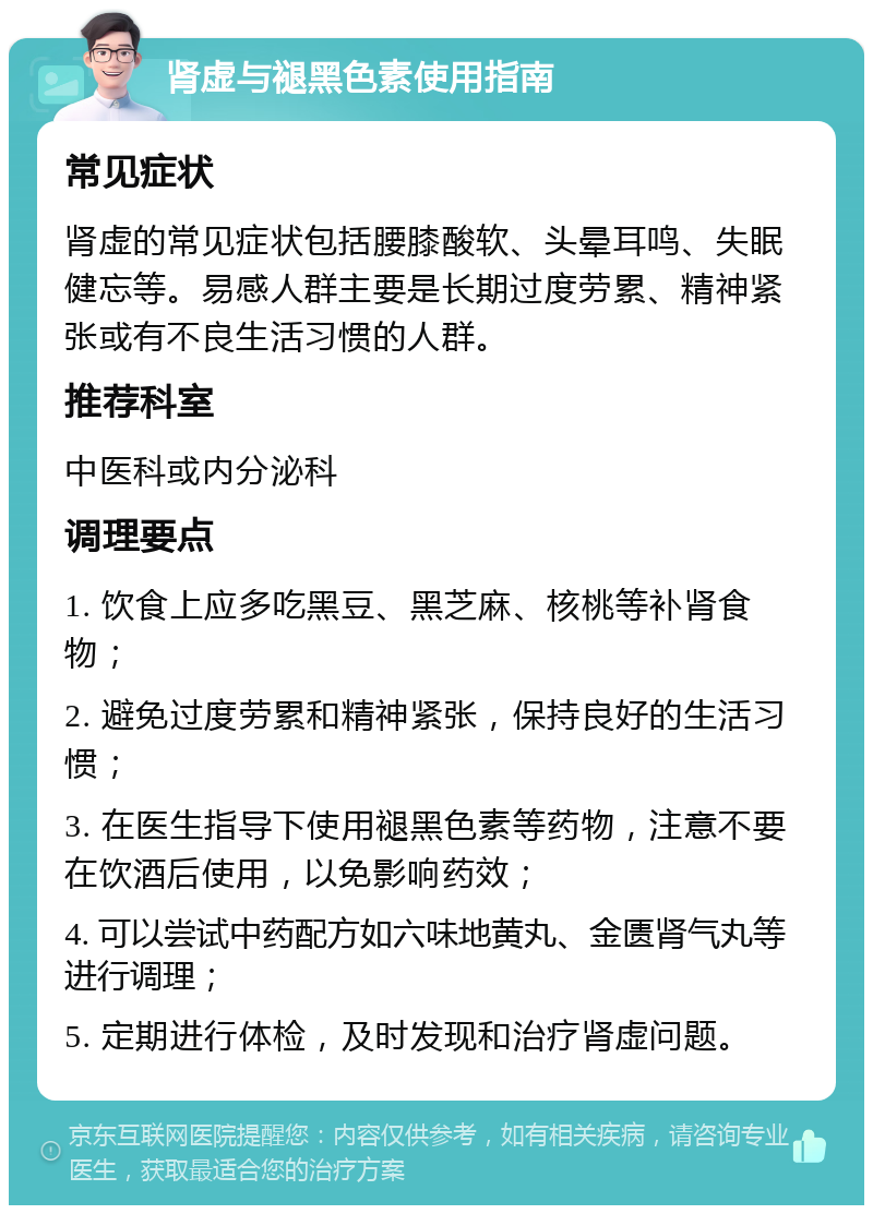 肾虚与褪黑色素使用指南 常见症状 肾虚的常见症状包括腰膝酸软、头晕耳鸣、失眠健忘等。易感人群主要是长期过度劳累、精神紧张或有不良生活习惯的人群。 推荐科室 中医科或内分泌科 调理要点 1. 饮食上应多吃黑豆、黑芝麻、核桃等补肾食物； 2. 避免过度劳累和精神紧张，保持良好的生活习惯； 3. 在医生指导下使用褪黑色素等药物，注意不要在饮酒后使用，以免影响药效； 4. 可以尝试中药配方如六味地黄丸、金匮肾气丸等进行调理； 5. 定期进行体检，及时发现和治疗肾虚问题。