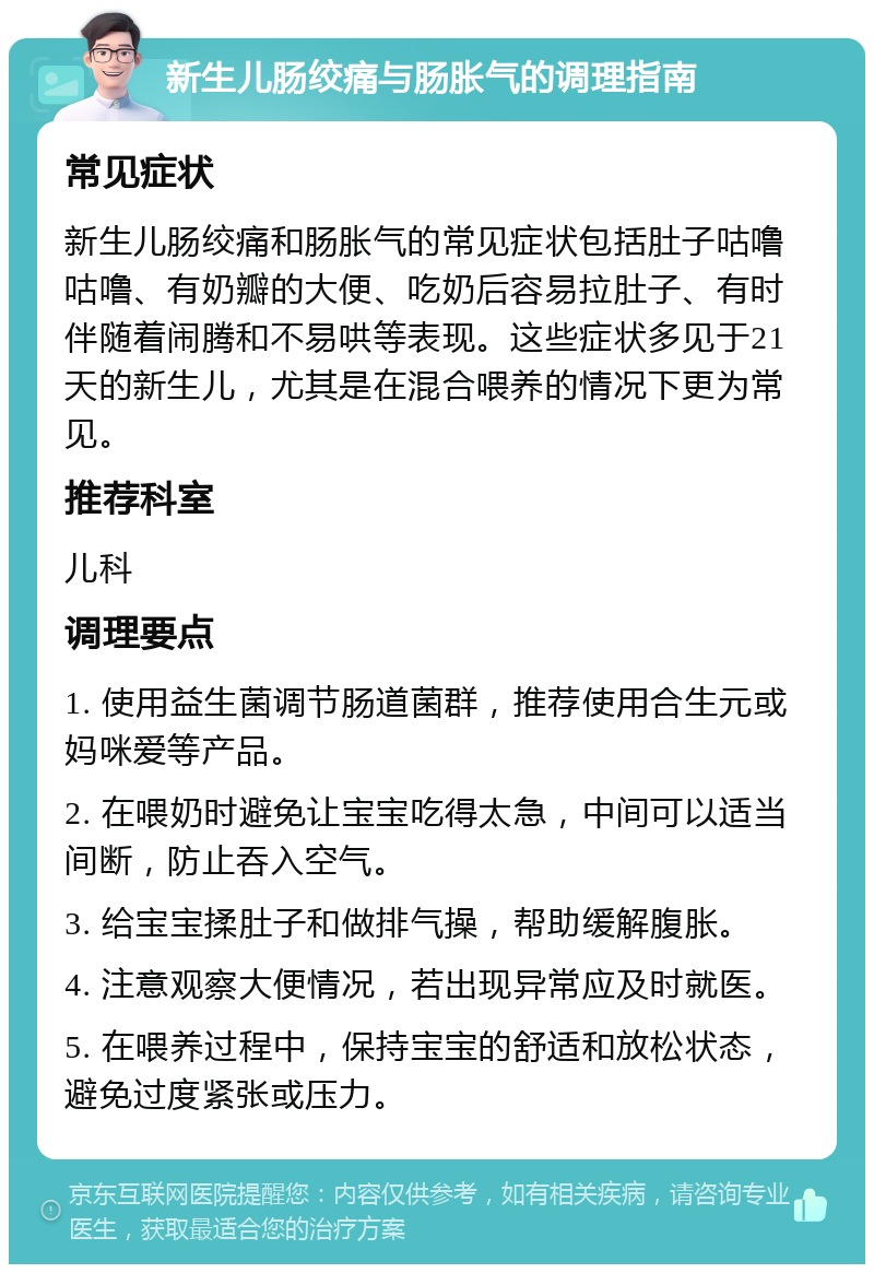 新生儿肠绞痛与肠胀气的调理指南 常见症状 新生儿肠绞痛和肠胀气的常见症状包括肚子咕噜咕噜、有奶瓣的大便、吃奶后容易拉肚子、有时伴随着闹腾和不易哄等表现。这些症状多见于21天的新生儿，尤其是在混合喂养的情况下更为常见。 推荐科室 儿科 调理要点 1. 使用益生菌调节肠道菌群，推荐使用合生元或妈咪爱等产品。 2. 在喂奶时避免让宝宝吃得太急，中间可以适当间断，防止吞入空气。 3. 给宝宝揉肚子和做排气操，帮助缓解腹胀。 4. 注意观察大便情况，若出现异常应及时就医。 5. 在喂养过程中，保持宝宝的舒适和放松状态，避免过度紧张或压力。