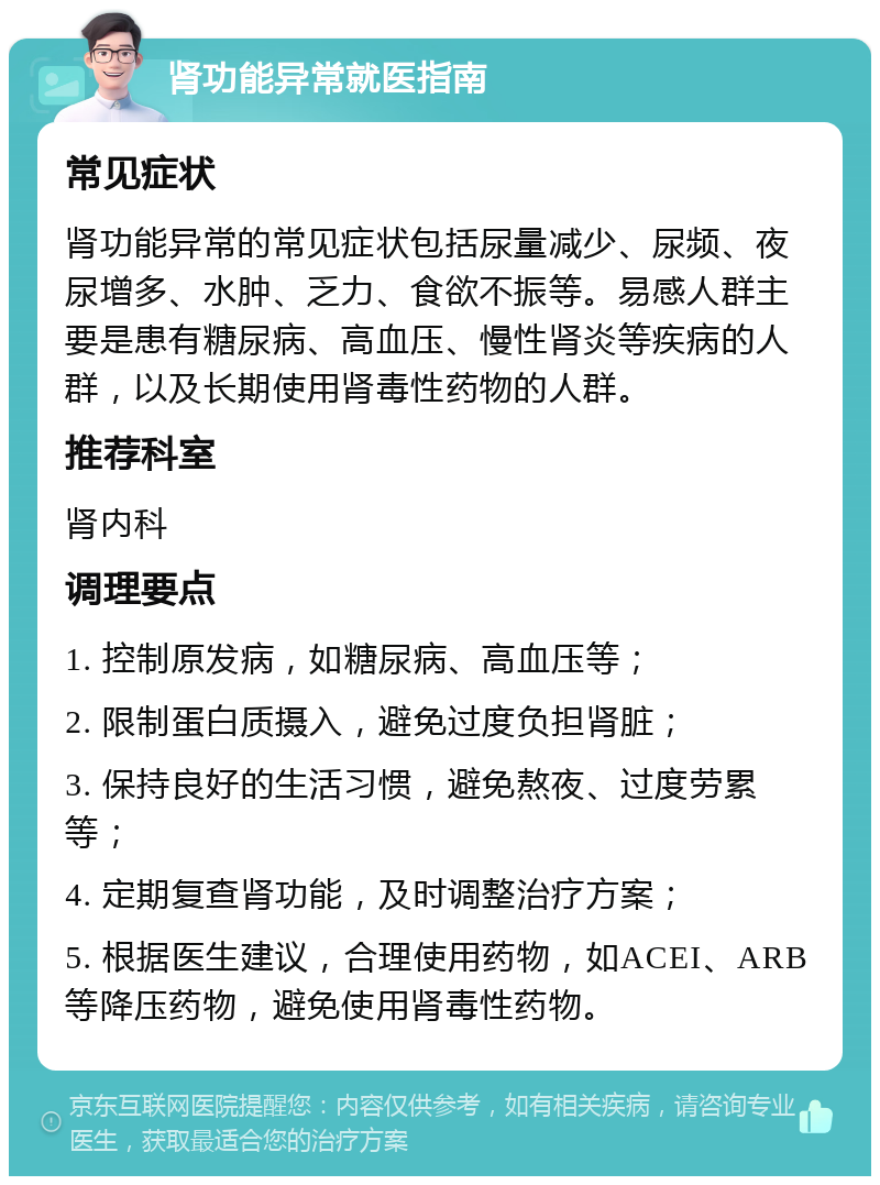 肾功能异常就医指南 常见症状 肾功能异常的常见症状包括尿量减少、尿频、夜尿增多、水肿、乏力、食欲不振等。易感人群主要是患有糖尿病、高血压、慢性肾炎等疾病的人群，以及长期使用肾毒性药物的人群。 推荐科室 肾内科 调理要点 1. 控制原发病，如糖尿病、高血压等； 2. 限制蛋白质摄入，避免过度负担肾脏； 3. 保持良好的生活习惯，避免熬夜、过度劳累等； 4. 定期复查肾功能，及时调整治疗方案； 5. 根据医生建议，合理使用药物，如ACEI、ARB等降压药物，避免使用肾毒性药物。