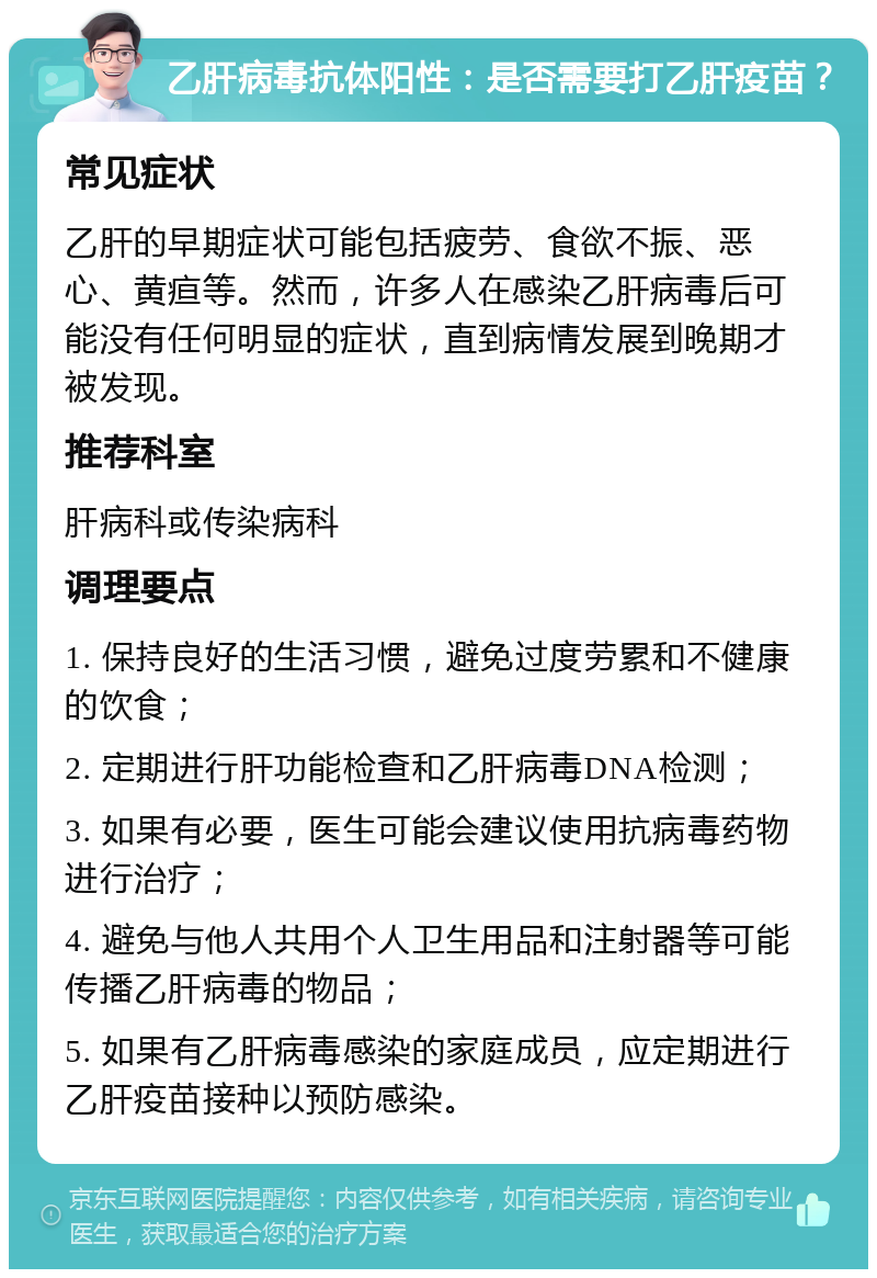 乙肝病毒抗体阳性：是否需要打乙肝疫苗？ 常见症状 乙肝的早期症状可能包括疲劳、食欲不振、恶心、黄疸等。然而，许多人在感染乙肝病毒后可能没有任何明显的症状，直到病情发展到晚期才被发现。 推荐科室 肝病科或传染病科 调理要点 1. 保持良好的生活习惯，避免过度劳累和不健康的饮食； 2. 定期进行肝功能检查和乙肝病毒DNA检测； 3. 如果有必要，医生可能会建议使用抗病毒药物进行治疗； 4. 避免与他人共用个人卫生用品和注射器等可能传播乙肝病毒的物品； 5. 如果有乙肝病毒感染的家庭成员，应定期进行乙肝疫苗接种以预防感染。