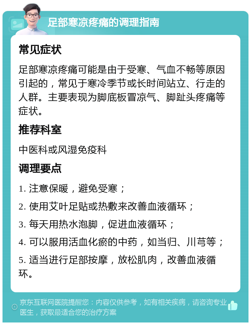 足部寒凉疼痛的调理指南 常见症状 足部寒凉疼痛可能是由于受寒、气血不畅等原因引起的，常见于寒冷季节或长时间站立、行走的人群。主要表现为脚底板冒凉气、脚趾头疼痛等症状。 推荐科室 中医科或风湿免疫科 调理要点 1. 注意保暖，避免受寒； 2. 使用艾叶足贴或热敷来改善血液循环； 3. 每天用热水泡脚，促进血液循环； 4. 可以服用活血化瘀的中药，如当归、川芎等； 5. 适当进行足部按摩，放松肌肉，改善血液循环。