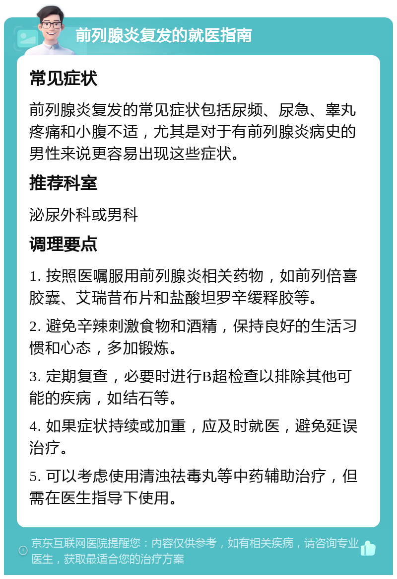 前列腺炎复发的就医指南 常见症状 前列腺炎复发的常见症状包括尿频、尿急、睾丸疼痛和小腹不适，尤其是对于有前列腺炎病史的男性来说更容易出现这些症状。 推荐科室 泌尿外科或男科 调理要点 1. 按照医嘱服用前列腺炎相关药物，如前列倍喜胶囊、艾瑞昔布片和盐酸坦罗辛缓释胶等。 2. 避免辛辣刺激食物和酒精，保持良好的生活习惯和心态，多加锻炼。 3. 定期复查，必要时进行B超检查以排除其他可能的疾病，如结石等。 4. 如果症状持续或加重，应及时就医，避免延误治疗。 5. 可以考虑使用清浊祛毒丸等中药辅助治疗，但需在医生指导下使用。