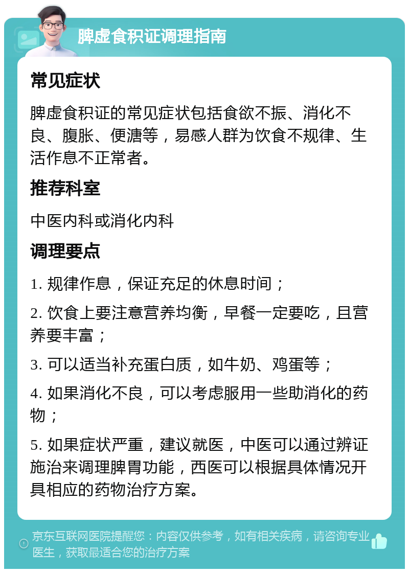 脾虚食积证调理指南 常见症状 脾虚食积证的常见症状包括食欲不振、消化不良、腹胀、便溏等，易感人群为饮食不规律、生活作息不正常者。 推荐科室 中医内科或消化内科 调理要点 1. 规律作息，保证充足的休息时间； 2. 饮食上要注意营养均衡，早餐一定要吃，且营养要丰富； 3. 可以适当补充蛋白质，如牛奶、鸡蛋等； 4. 如果消化不良，可以考虑服用一些助消化的药物； 5. 如果症状严重，建议就医，中医可以通过辨证施治来调理脾胃功能，西医可以根据具体情况开具相应的药物治疗方案。