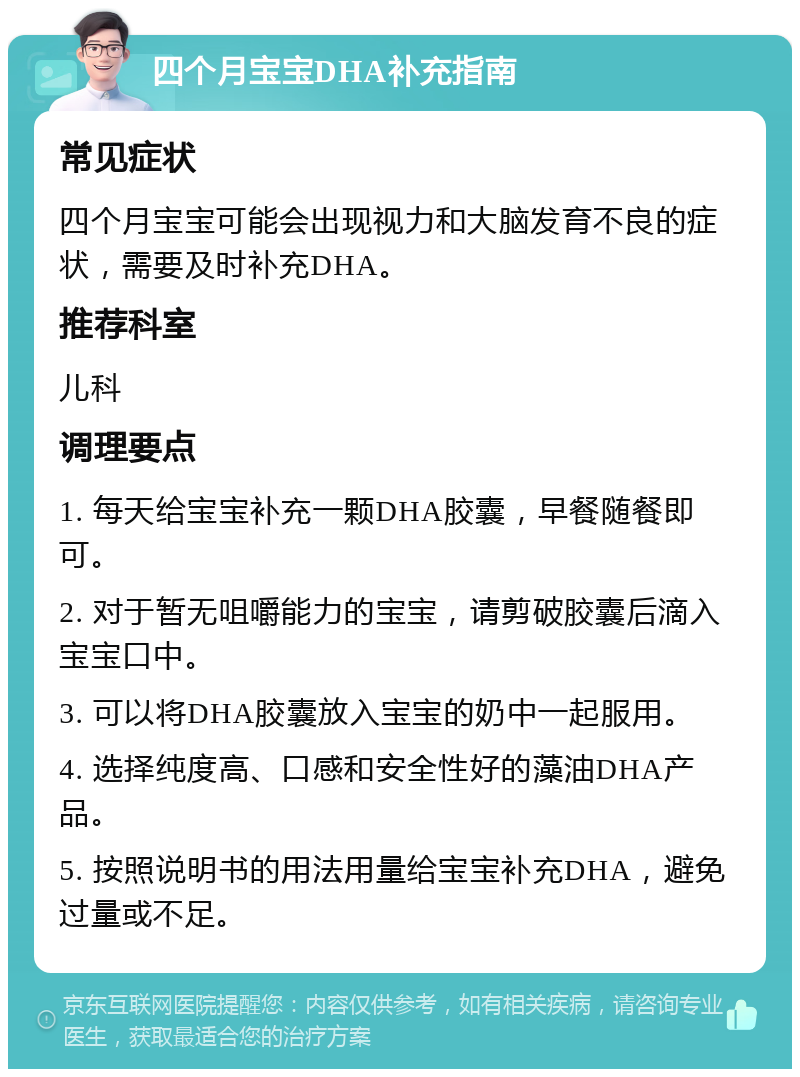 四个月宝宝DHA补充指南 常见症状 四个月宝宝可能会出现视力和大脑发育不良的症状，需要及时补充DHA。 推荐科室 儿科 调理要点 1. 每天给宝宝补充一颗DHA胶囊，早餐随餐即可。 2. 对于暂无咀嚼能力的宝宝，请剪破胶囊后滴入宝宝口中。 3. 可以将DHA胶囊放入宝宝的奶中一起服用。 4. 选择纯度高、口感和安全性好的藻油DHA产品。 5. 按照说明书的用法用量给宝宝补充DHA，避免过量或不足。