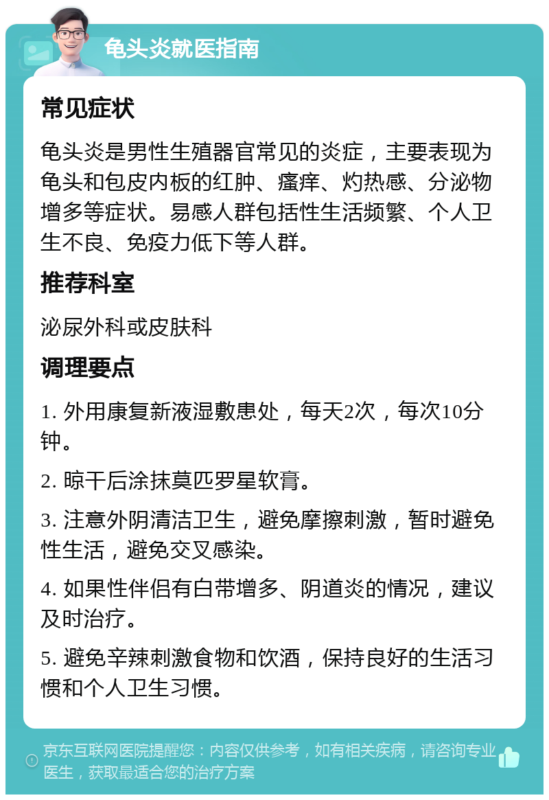 龟头炎就医指南 常见症状 龟头炎是男性生殖器官常见的炎症，主要表现为龟头和包皮内板的红肿、瘙痒、灼热感、分泌物增多等症状。易感人群包括性生活频繁、个人卫生不良、免疫力低下等人群。 推荐科室 泌尿外科或皮肤科 调理要点 1. 外用康复新液湿敷患处，每天2次，每次10分钟。 2. 晾干后涂抹莫匹罗星软膏。 3. 注意外阴清洁卫生，避免摩擦刺激，暂时避免性生活，避免交叉感染。 4. 如果性伴侣有白带增多、阴道炎的情况，建议及时治疗。 5. 避免辛辣刺激食物和饮酒，保持良好的生活习惯和个人卫生习惯。