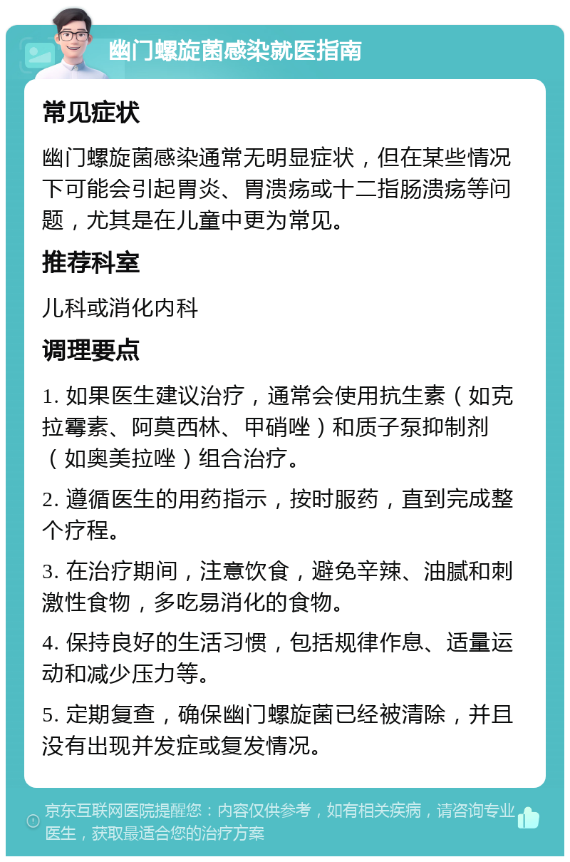 幽门螺旋菌感染就医指南 常见症状 幽门螺旋菌感染通常无明显症状，但在某些情况下可能会引起胃炎、胃溃疡或十二指肠溃疡等问题，尤其是在儿童中更为常见。 推荐科室 儿科或消化内科 调理要点 1. 如果医生建议治疗，通常会使用抗生素（如克拉霉素、阿莫西林、甲硝唑）和质子泵抑制剂（如奥美拉唑）组合治疗。 2. 遵循医生的用药指示，按时服药，直到完成整个疗程。 3. 在治疗期间，注意饮食，避免辛辣、油腻和刺激性食物，多吃易消化的食物。 4. 保持良好的生活习惯，包括规律作息、适量运动和减少压力等。 5. 定期复查，确保幽门螺旋菌已经被清除，并且没有出现并发症或复发情况。