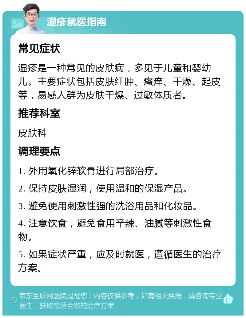 湿疹就医指南 常见症状 湿疹是一种常见的皮肤病，多见于儿童和婴幼儿。主要症状包括皮肤红肿、瘙痒、干燥、起皮等，易感人群为皮肤干燥、过敏体质者。 推荐科室 皮肤科 调理要点 1. 外用氧化锌软膏进行局部治疗。 2. 保持皮肤湿润，使用温和的保湿产品。 3. 避免使用刺激性强的洗浴用品和化妆品。 4. 注意饮食，避免食用辛辣、油腻等刺激性食物。 5. 如果症状严重，应及时就医，遵循医生的治疗方案。