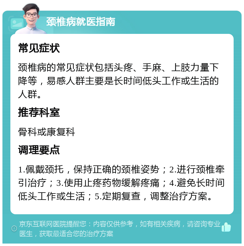 颈椎病就医指南 常见症状 颈椎病的常见症状包括头疼、手麻、上肢力量下降等，易感人群主要是长时间低头工作或生活的人群。 推荐科室 骨科或康复科 调理要点 1.佩戴颈托，保持正确的颈椎姿势；2.进行颈椎牵引治疗；3.使用止疼药物缓解疼痛；4.避免长时间低头工作或生活；5.定期复查，调整治疗方案。