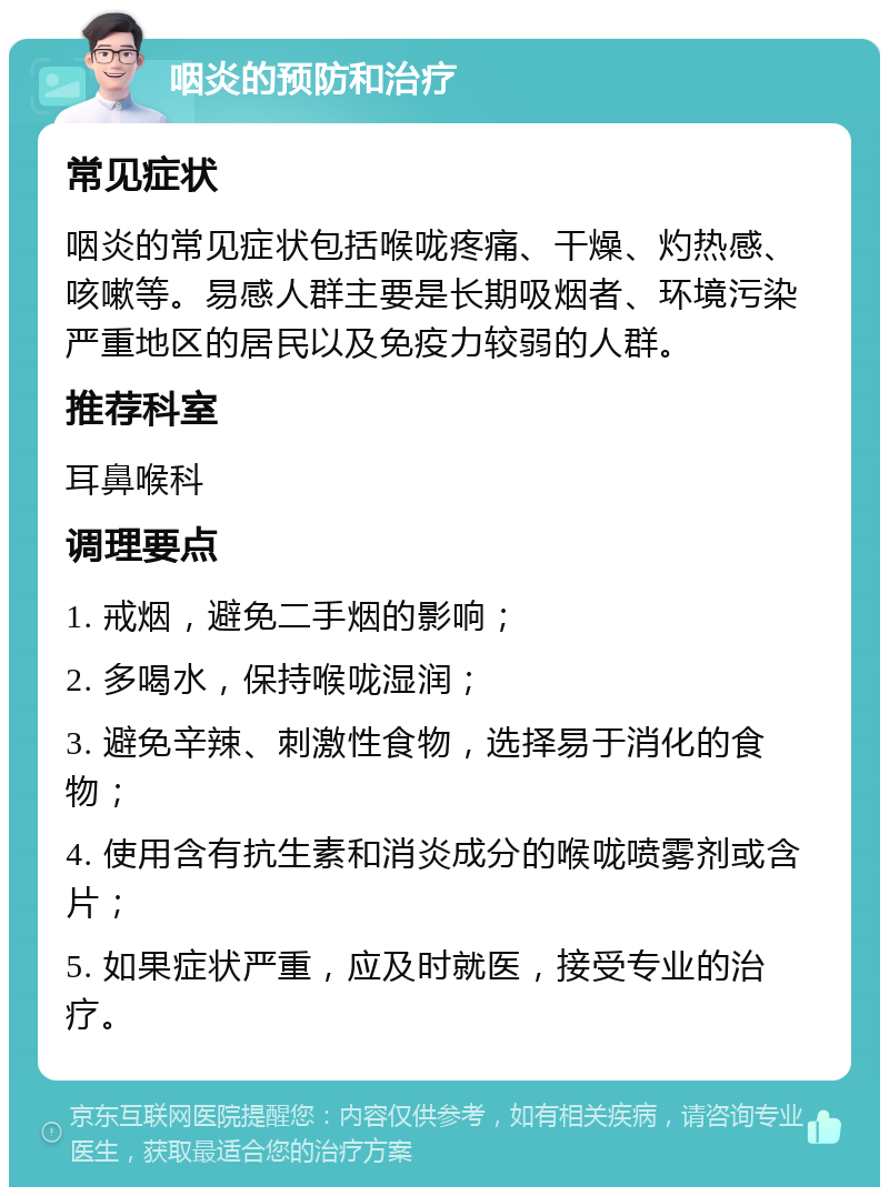 咽炎的预防和治疗 常见症状 咽炎的常见症状包括喉咙疼痛、干燥、灼热感、咳嗽等。易感人群主要是长期吸烟者、环境污染严重地区的居民以及免疫力较弱的人群。 推荐科室 耳鼻喉科 调理要点 1. 戒烟，避免二手烟的影响； 2. 多喝水，保持喉咙湿润； 3. 避免辛辣、刺激性食物，选择易于消化的食物； 4. 使用含有抗生素和消炎成分的喉咙喷雾剂或含片； 5. 如果症状严重，应及时就医，接受专业的治疗。