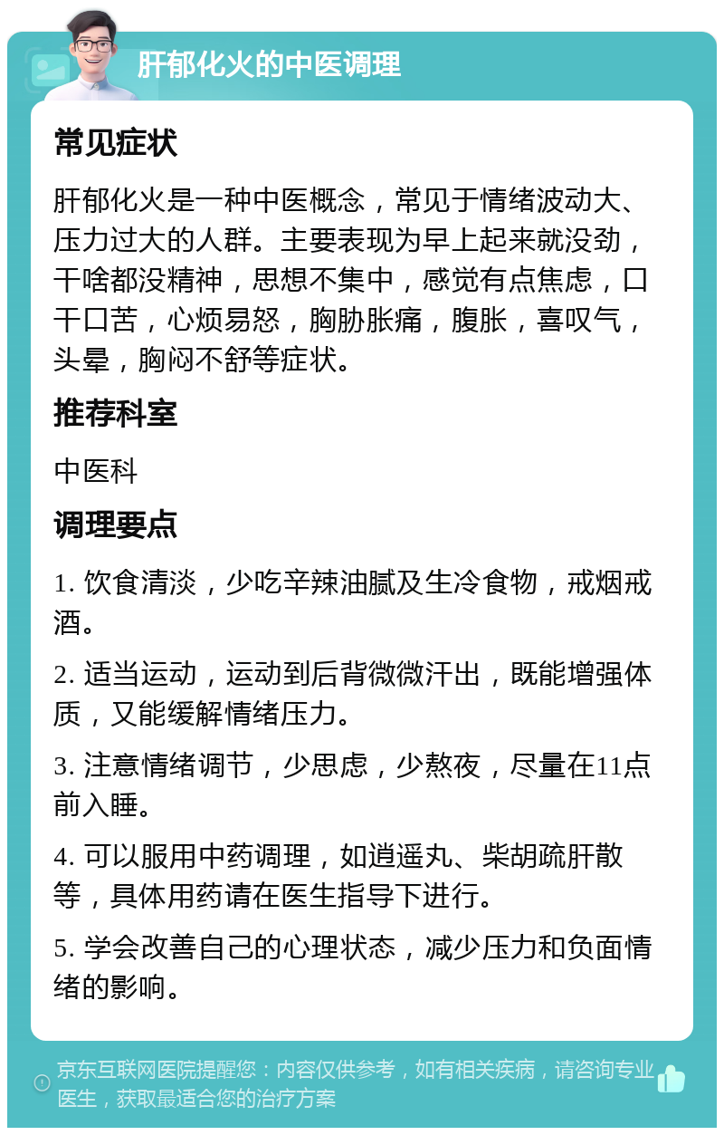 肝郁化火的中医调理 常见症状 肝郁化火是一种中医概念，常见于情绪波动大、压力过大的人群。主要表现为早上起来就没劲，干啥都没精神，思想不集中，感觉有点焦虑，口干口苦，心烦易怒，胸胁胀痛，腹胀，喜叹气，头晕，胸闷不舒等症状。 推荐科室 中医科 调理要点 1. 饮食清淡，少吃辛辣油腻及生冷食物，戒烟戒酒。 2. 适当运动，运动到后背微微汗出，既能增强体质，又能缓解情绪压力。 3. 注意情绪调节，少思虑，少熬夜，尽量在11点前入睡。 4. 可以服用中药调理，如逍遥丸、柴胡疏肝散等，具体用药请在医生指导下进行。 5. 学会改善自己的心理状态，减少压力和负面情绪的影响。