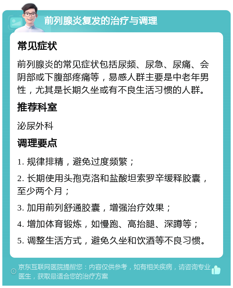 前列腺炎复发的治疗与调理 常见症状 前列腺炎的常见症状包括尿频、尿急、尿痛、会阴部或下腹部疼痛等，易感人群主要是中老年男性，尤其是长期久坐或有不良生活习惯的人群。 推荐科室 泌尿外科 调理要点 1. 规律排精，避免过度频繁； 2. 长期使用头孢克洛和盐酸坦索罗辛缓释胶囊，至少两个月； 3. 加用前列舒通胶囊，增强治疗效果； 4. 增加体育锻炼，如慢跑、高抬腿、深蹲等； 5. 调整生活方式，避免久坐和饮酒等不良习惯。