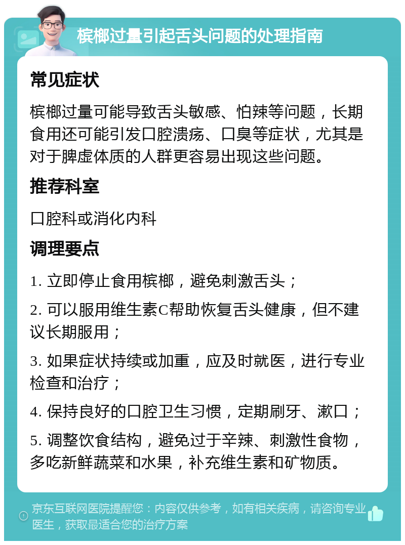 槟榔过量引起舌头问题的处理指南 常见症状 槟榔过量可能导致舌头敏感、怕辣等问题，长期食用还可能引发口腔溃疡、口臭等症状，尤其是对于脾虚体质的人群更容易出现这些问题。 推荐科室 口腔科或消化内科 调理要点 1. 立即停止食用槟榔，避免刺激舌头； 2. 可以服用维生素C帮助恢复舌头健康，但不建议长期服用； 3. 如果症状持续或加重，应及时就医，进行专业检查和治疗； 4. 保持良好的口腔卫生习惯，定期刷牙、漱口； 5. 调整饮食结构，避免过于辛辣、刺激性食物，多吃新鲜蔬菜和水果，补充维生素和矿物质。