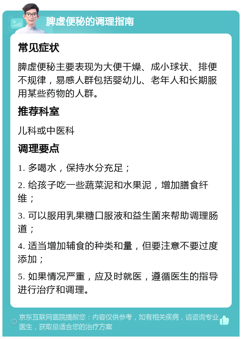 脾虚便秘的调理指南 常见症状 脾虚便秘主要表现为大便干燥、成小球状、排便不规律，易感人群包括婴幼儿、老年人和长期服用某些药物的人群。 推荐科室 儿科或中医科 调理要点 1. 多喝水，保持水分充足； 2. 给孩子吃一些蔬菜泥和水果泥，增加膳食纤维； 3. 可以服用乳果糖口服液和益生菌来帮助调理肠道； 4. 适当增加辅食的种类和量，但要注意不要过度添加； 5. 如果情况严重，应及时就医，遵循医生的指导进行治疗和调理。