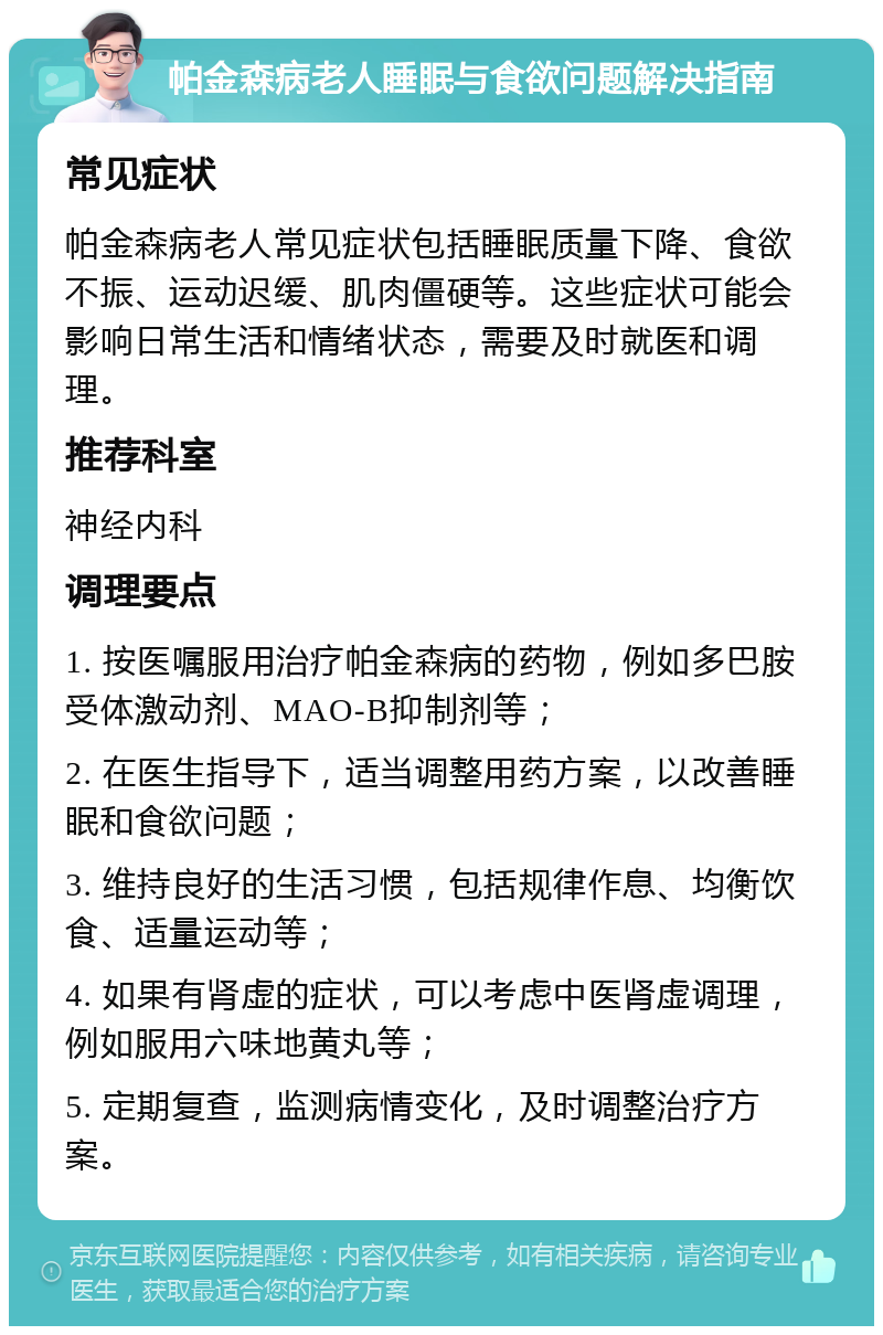 帕金森病老人睡眠与食欲问题解决指南 常见症状 帕金森病老人常见症状包括睡眠质量下降、食欲不振、运动迟缓、肌肉僵硬等。这些症状可能会影响日常生活和情绪状态，需要及时就医和调理。 推荐科室 神经内科 调理要点 1. 按医嘱服用治疗帕金森病的药物，例如多巴胺受体激动剂、MAO-B抑制剂等； 2. 在医生指导下，适当调整用药方案，以改善睡眠和食欲问题； 3. 维持良好的生活习惯，包括规律作息、均衡饮食、适量运动等； 4. 如果有肾虚的症状，可以考虑中医肾虚调理，例如服用六味地黄丸等； 5. 定期复查，监测病情变化，及时调整治疗方案。